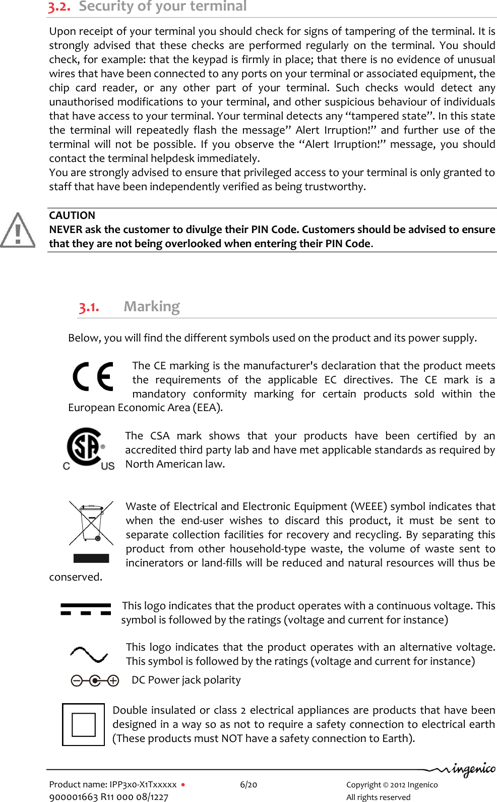   Product name: IPP3x0-X1Txxxxx      6/20        Copyright © 2012 Ingenico 900001663 R11 000 08/1227        All rights reserved  3.2. Security of your terminal Upon receipt of your terminal you should check for signs of tampering of the terminal. It is strongly  advised  that  these  checks  are  performed  regularly  on  the  terminal.  You  should check, for example: that the keypad is firmly in place; that there is no evidence of unusual wires that have been connected to any ports on your terminal or associated equipment, the chip  card  reader,  or  any  other  part  of  your  terminal.  Such  checks  would  detect  any unauthorised modifications to your terminal, and other suspicious behaviour of individuals that have access to your terminal. Your terminal detects any “tampered state”. In this state the  terminal  will  repeatedly  flash  the  message”  Alert  Irruption!”  and  further  use  of  the terminal  will  not  be  possible.  If  you  observe  the  “Alert  Irruption!”  message,  you  should contact the terminal helpdesk immediately. You are strongly advised to ensure that privileged access to your terminal is only granted to staff that have been independently verified as being trustworthy.  CAUTION NEVER ask the customer to divulge their PIN Code. Customers should be advised to ensure that they are not being overlooked when entering their PIN Code.  3.1. Marking Below, you will find the different symbols used on the product and its power supply.  The CE marking is the manufacturer&apos;s declaration that the product meets the  requirements  of  the  applicable  EC  directives.  The  CE  mark  is  a mandatory  conformity  marking  for  certain  products  sold  within  the European Economic Area (EEA).  The  CSA  mark  shows  that  your  products  have  been  certified  by  an accredited third party lab and have met applicable standards as required by North American law.  Waste of Electrical and Electronic Equipment (WEEE) symbol indicates that when  the  end-user  wishes  to  discard  this  product,  it  must  be  sent  to separate collection facilities for recovery and recycling. By separating this product  from  other  household-type  waste,  the  volume  of  waste  sent  to incinerators or land-fills will be reduced and natural resources will thus be conserved. This logo indicates that the product operates with a continuous voltage. This symbol is followed by the ratings (voltage and current for instance)  This logo indicates that the product operates with an  alternative voltage. This symbol is followed by the ratings (voltage and current for instance)  DC Power jack polarity Double insulated or class 2 electrical appliances are products that have been designed in a way so as not to require a safety connection to electrical earth (These products must NOT have a safety connection to Earth).  