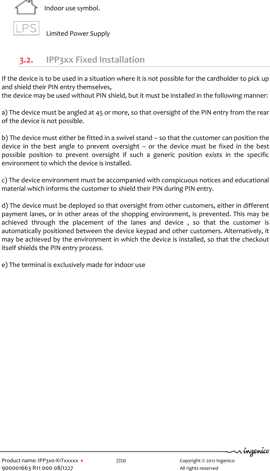   Product name: IPP3x0-X1Txxxxx      7/20        Copyright © 2012 Ingenico 900001663 R11 000 08/1227        All rights reserved    Indoor use symbol.    Limited Power Supply  3.2. IPP3xx Fixed Installation If the device is to be used in a situation where it is not possible for the cardholder to pick up and shield their PIN entry themselves,  the device may be used without PIN shield, but it must be installed in the following manner:  a) The device must be angled at 45 or more, so that oversight of the PIN entry from the rear of the device is not possible.  b) The device must either be fitted in a swivel stand – so that the customer can position the device  in  the  best  angle  to  prevent  oversight  –  or  the  device  must  be  fixed  in  the  best possible  position  to  prevent  oversight  if  such  a  generic  position  exists  in  the  specific environment to which the device is installed.  c) The device environment must be accompanied with conspicuous notices and educational material which informs the customer to shield their PIN during PIN entry.  d) The device must be deployed so that oversight from other customers, either in different payment lanes, or in other areas of the shopping environment, is prevented. This may be achieved  through  the  placement  of  the  lanes  and  device  ,  so  that  the  customer  is automatically positioned between the device keypad and other customers. Alternatively, it may be achieved by the environment in which the device is installed, so that the checkout itself shields the PIN entry process.   e) The terminal is exclusively made for indoor use 