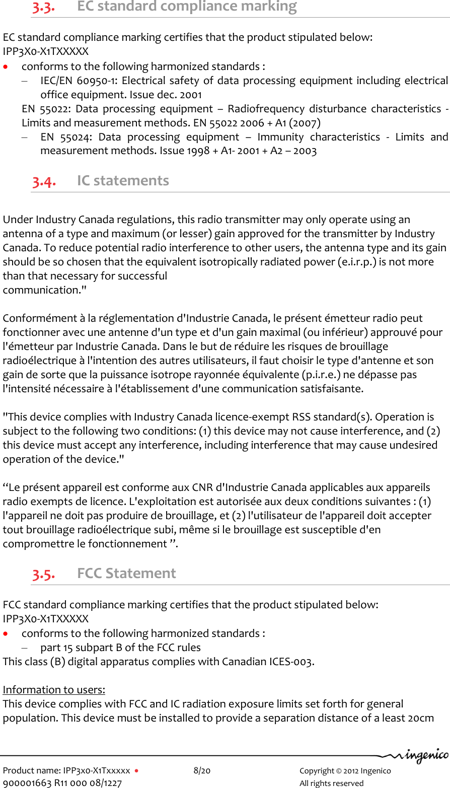   Product name: IPP3x0-X1Txxxxx      8/20        Copyright © 2012 Ingenico 900001663 R11 000 08/1227        All rights reserved  3.3. EC standard compliance marking EC standard compliance marking certifies that the product stipulated below: IPP3X0-X1TXXXXX  conforms to the following harmonized standards : – IEC/EN 60950-1: Electrical safety  of data processing equipment including electrical office equipment. Issue dec. 2001 EN  55022:  Data  processing  equipment  –  Radiofrequency  disturbance characteristics  - Limits and measurement methods. EN 55022 2006 + A1 (2007) – EN  55024:  Data  processing  equipment  –  Immunity  characteristics  -  Limits  and measurement methods. Issue 1998 + A1- 2001 + A2 – 2003 3.4. IC statements   Under Industry Canada regulations, this radio transmitter may only operate using an antenna of a type and maximum (or lesser) gain approved for the transmitter by Industry Canada. To reduce potential radio interference to other users, the antenna type and its gain should be so chosen that the equivalent isotropically radiated power (e.i.r.p.) is not more than that necessary for successful  communication.&quot;   Conformément à la réglementation d&apos;Industrie Canada, le présent émetteur radio peut  fonctionner avec une antenne d&apos;un type et d&apos;un gain maximal (ou inférieur) approuvé pour  l&apos;émetteur par Industrie Canada. Dans le but de réduire les risques de brouillage radioélectrique à l&apos;intention des autres utilisateurs, il faut choisir le type d&apos;antenne et son gain de sorte que la puissance isotrope rayonnée équivalente (p.i.r.e.) ne dépasse pas l&apos;intensité nécessaire à l&apos;établissement d&apos;une communication satisfaisante.  &quot;This device complies with Industry Canada licence-exempt RSS standard(s). Operation is subject to the following two conditions: (1) this device may not cause interference, and (2) this device must accept any interference, including interference that may cause undesired operation of the device.&quot;   “Le présent appareil est conforme aux CNR d&apos;Industrie Canada applicables aux appareils radio exempts de licence. L&apos;exploitation est autorisée aux deux conditions suivantes : (1) l&apos;appareil ne doit pas produire de brouillage, et (2) l&apos;utilisateur de l&apos;appareil doit accepter tout brouillage radioélectrique subi, même si le brouillage est susceptible d&apos;en compromettre le fonctionnement ”. 3.5. FCC Statement  FCC standard compliance marking certifies that the product stipulated below: IPP3X0-X1TXXXXX  conforms to the following harmonized standards : – part 15 subpart B of the FCC rules This class (B) digital apparatus complies with Canadian ICES-003.  Information to users: This device complies with FCC and IC radiation exposure limits set forth for general population. This device must be installed to provide a separation distance of a least 20cm 