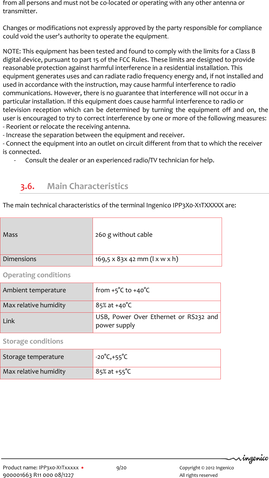   Product name: IPP3x0-X1Txxxxx      9/20        Copyright © 2012 Ingenico 900001663 R11 000 08/1227        All rights reserved  from all persons and must not be co-located or operating with any other antenna or transmitter.  Changes or modifications not expressly approved by the party responsible for compliance could void the user’s authority to operate the equipment.  NOTE: This equipment has been tested and found to comply with the limits for a Class B digital device, pursuant to part 15 of the FCC Rules. These limits are designed to provide reasonable protection against harmful interference in a residential installation. This equipment generates uses and can radiate radio frequency energy and, if not installed and used in accordance with the instruction, may cause harmful interference to radio communications. However, there is no guarantee that interference will not occur in a particular installation. If this equipment does cause harmful interference to radio or television  reception  which  can  be  determined  by turning  the  equipment  off  and  on,  the user is encouraged to try to correct interference by one or more of the following measures: - Reorient or relocate the receiving antenna. - Increase the separation between the equipment and receiver. - Connect the equipment into an outlet on circuit different from that to which the receiver is connected. - Consult the dealer or an experienced radio/TV technician for help.  3.6. Main Characteristics The main technical characteristics of the terminal Ingenico IPP3X0-X1TXXXXX are:  Mass 260 g without cable Dimensions 169,5 x 83x 42 mm (l x w x h) Operating conditions  Ambient temperature from +5°C to +40°C Max relative humidity 85% at +40°C Link USB,  Power  Over  Ethernet  or  RS232  and power supply Storage conditions  Storage temperature -20°C,+55°C Max relative humidity 85% at +55°C      