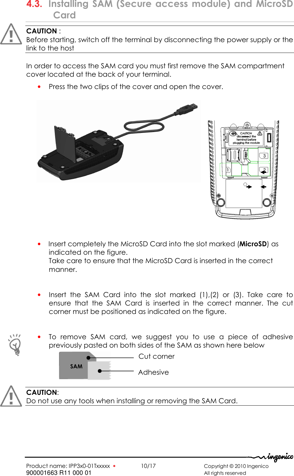   Product name: IPP3x0-01Txxxxx  •    10/17      Copyright © 2010 Ingenico 900001663 R11 000 01       All rights reserved         4.3. Installing  SAM (Secure  access  module)  and  MicroSD Card CAUTION :  Before starting, switch off the terminal by disconnecting the power supply or the link to the host  In order to access the SAM card you must first remove the SAM compartment cover located at the back of your terminal.  • Press the two clips of the cover and open the cover.          • Insert completely the MicroSD Card into the slot marked (MicroSD) as indicated on the figure.  Take care to ensure that the MicroSD Card is inserted in the correct manner.    • Insert  the  SAM  Card  into  the  slot  marked  (1),(2)  or  (3).  Take  care  to ensure  that  the  SAM  Card  is  inserted  in  the  correct  manner.  The  cut corner must be positioned as indicated on the figure.   • To  remove  SAM  card,  we  suggest  you  to  use  a  piece  of  adhesive previously pasted on both sides of the SAM as shown here below       CAUTION:  Do not use any tools when installing or removing the SAM Card.       SAM Cut corner Adhesive 