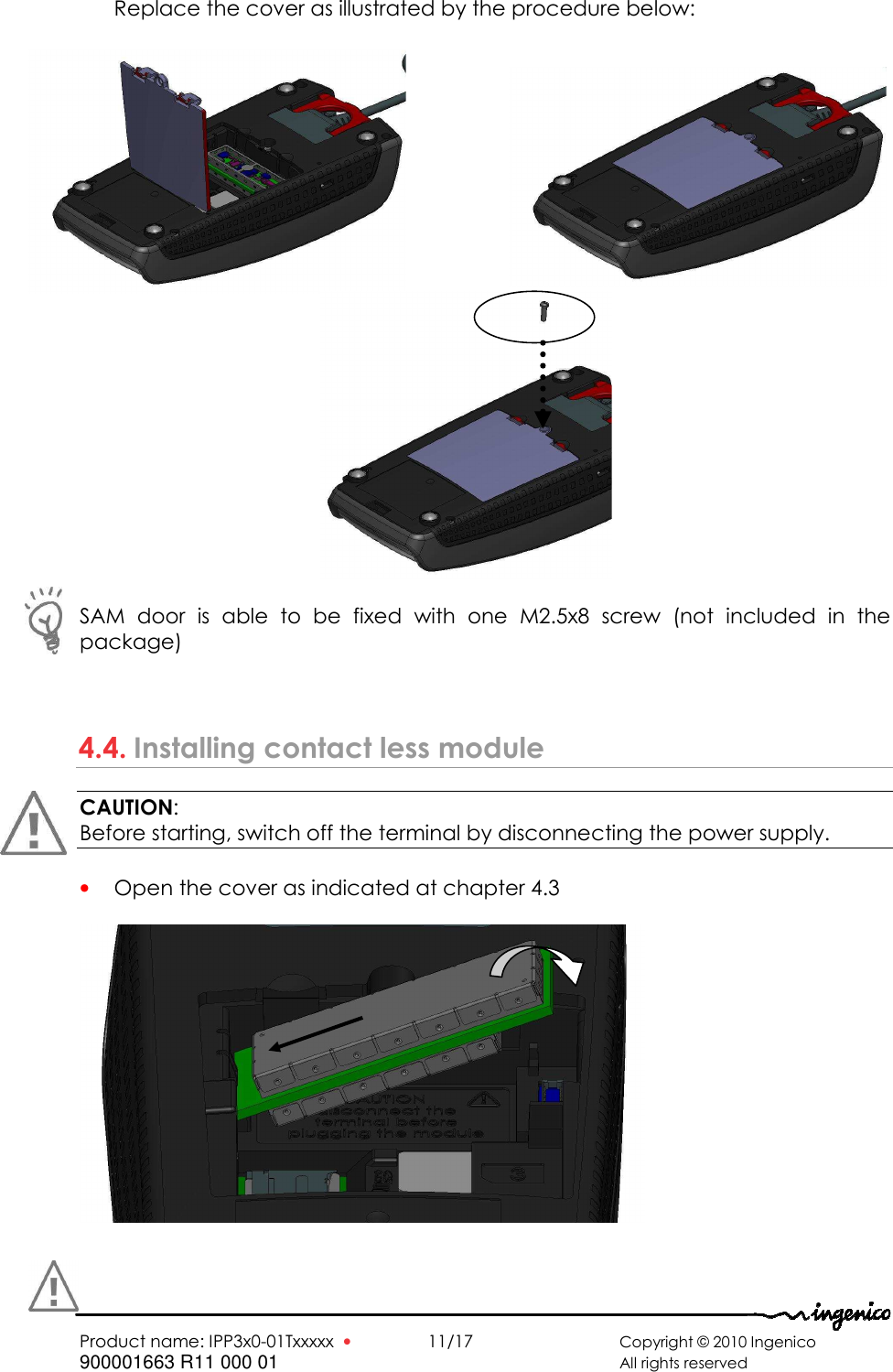   Product name: IPP3x0-01Txxxxx  •    11/17      Copyright © 2010 Ingenico 900001663 R11 000 01       All rights reserved         Replace the cover as illustrated by the procedure below:                       SAM  door  is  able  to  be  fixed  with  one  M2.5x8  screw  (not  included  in  the package)   4.4. Installing contact less module CAUTION:  Before starting, switch off the terminal by disconnecting the power supply.  • Open the cover as indicated at chapter 4.3     