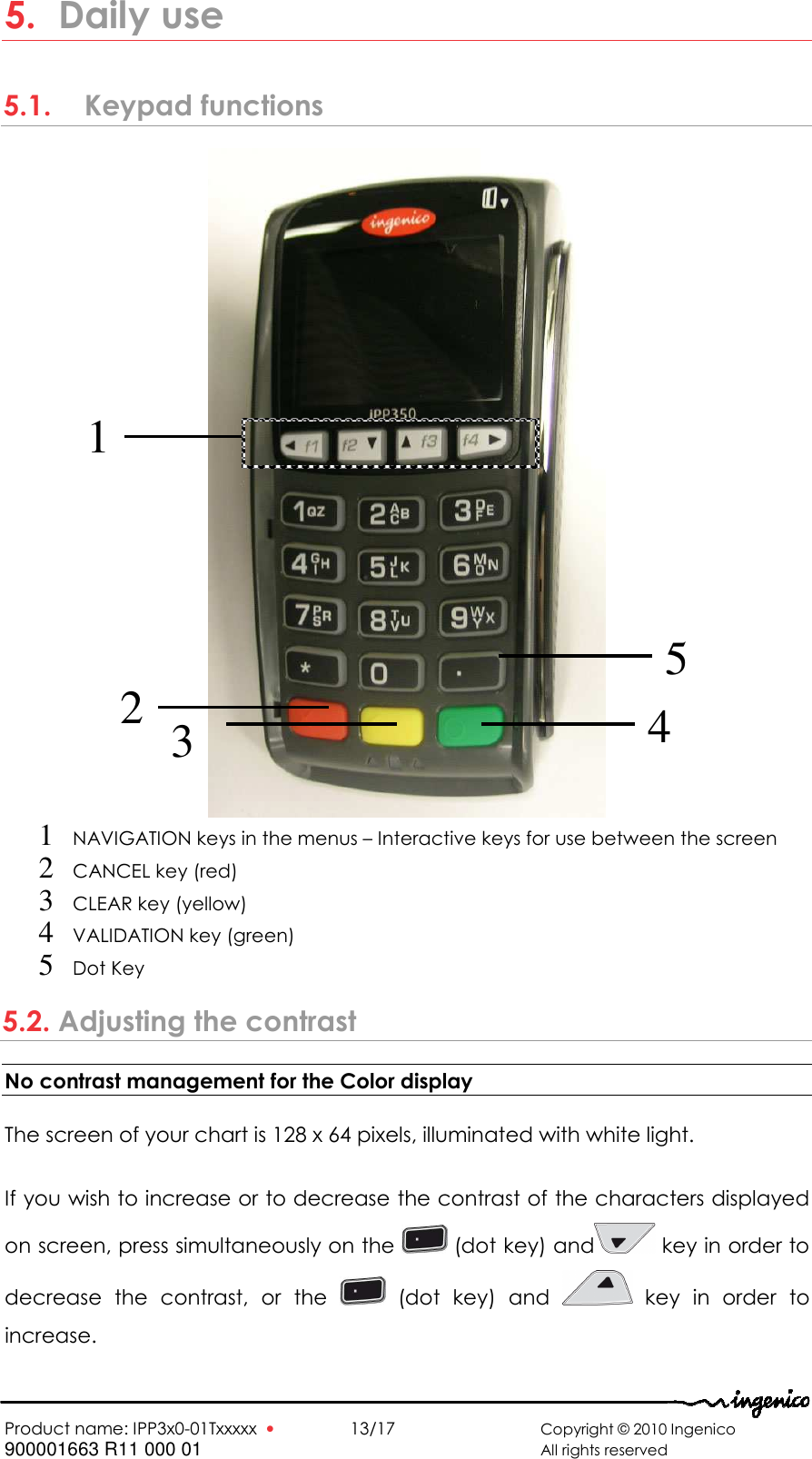   Product name: IPP3x0-01Txxxxx  •    13/17      Copyright © 2010 Ingenico 900001663 R11 000 01       All rights reserved  5. Daily use 5.1.   Keypad functions  1 NAVIGATION keys in the menus – Interactive keys for use between the screen   2 CANCEL key (red) 3 CLEAR key (yellow)  4 VALIDATION key (green) 5 Dot Key 5.2. Adjusting the contrast No contrast management for the Color display  The screen of your chart is 128 x 64 pixels, illuminated with white light.  If you wish to increase or to decrease the contrast of the characters displayed on screen, press simultaneously on the   (dot key) and  key in order to decrease  the  contrast,  or  the    (dot  key)  and    key  in  order  to increase. 1 4 2  3 5 