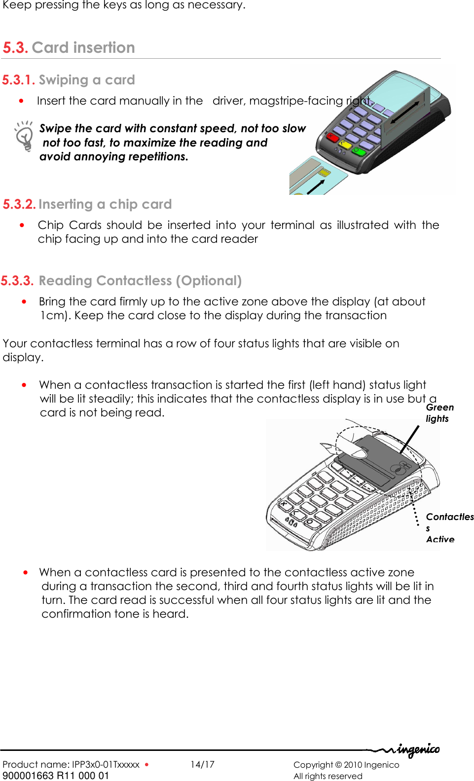   Product name: IPP3x0-01Txxxxx  •    14/17      Copyright © 2010 Ingenico 900001663 R11 000 01       All rights reserved   Keep pressing the keys as long as necessary.  5.3. Card insertion 5.3.1. Swiping a card • Insert the card manually in the   driver, magstripe-facing right.   Swipe the card with constant speed, not too slow  not too fast, to maximize the reading and  avoid annoying repetitions.  5.3.2. Inserting a chip card • Chip  Cards  should  be  inserted  into  your  terminal  as  illustrated  with  the chip facing up and into the card reader  5.3.3. Reading Contactless (Optional) • Bring the card firmly up to the active zone above the display (at about 1cm). Keep the card close to the display during the transaction  Your contactless terminal has a row of four status lights that are visible on display.  • When a contactless transaction is started the first (left hand) status light will be lit steadily; this indicates that the contactless display is in use but a card is not being read.   • When a contactless card is presented to the contactless active zone during a transaction the second, third and fourth status lights will be lit in turn. The card read is successful when all four status lights are lit and the confirmation tone is heard.  Green lights Contactless  Active  