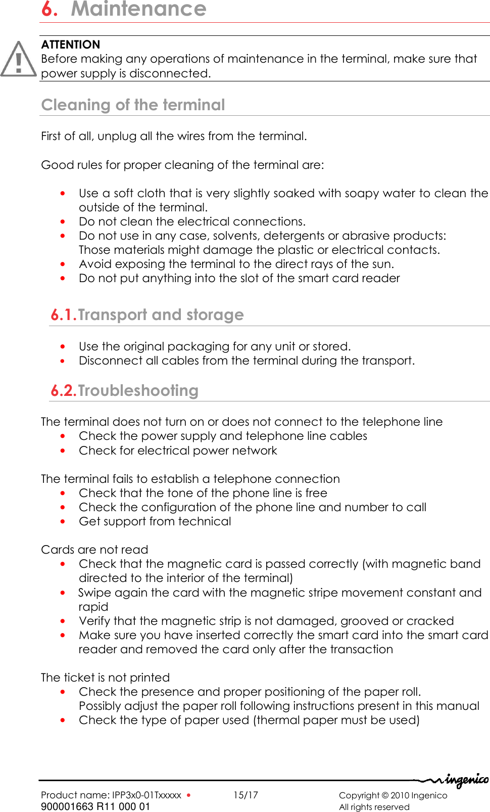   Product name: IPP3x0-01Txxxxx  •    15/17      Copyright © 2010 Ingenico 900001663 R11 000 01       All rights reserved   6. Maintenance ATTENTION Before making any operations of maintenance in the terminal, make sure that  power supply is disconnected. Cleaning of the terminal First of all, unplug all the wires from the terminal.  Good rules for proper cleaning of the terminal are:  • Use a soft cloth that is very slightly soaked with soapy water to clean the outside of the terminal. • Do not clean the electrical connections. • Do not use in any case, solvents, detergents or abrasive products:  Those materials might damage the plastic or electrical contacts. • Avoid exposing the terminal to the direct rays of the sun. • Do not put anything into the slot of the smart card reader  6.1. Transport and storage • Use the original packaging for any unit or stored. • Disconnect all cables from the terminal during the transport. 6.2. Troubleshooting The terminal does not turn on or does not connect to the telephone line  • Check the power supply and telephone line cables  • Check for electrical power network   The terminal fails to establish a telephone connection • Check that the tone of the phone line is free • Check the configuration of the phone line and number to call  • Get support from technical   Cards are not read • Check that the magnetic card is passed correctly (with magnetic band  directed to the interior of the terminal)  • Swipe again the card with the magnetic stripe movement constant and rapid  • Verify that the magnetic strip is not damaged, grooved or cracked • Make sure you have inserted correctly the smart card into the smart card reader and removed the card only after the transaction  The ticket is not printed • Check the presence and proper positioning of the paper roll.  Possibly adjust the paper roll following instructions present in this manual  • Check the type of paper used (thermal paper must be used) 