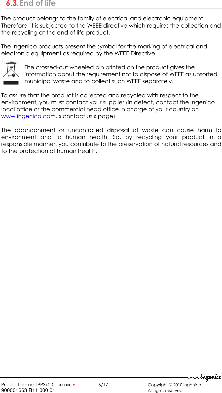   Product name: IPP3x0-01Txxxxx  •    16/17      Copyright © 2010 Ingenico 900001663 R11 000 01       All rights reserved  6.3. End of life The product belongs to the family of electrical and electronic equipment. Therefore, it is subjected to the WEEE directive which requires the collection and the recycling at the end of life product.  The Ingenico products present the symbol for the marking of electrical and electronic equipment as required by the WEEE Directive.   The crossed-out wheeled bin printed on the product gives the information about the requirement not to dispose of WEEE as unsorted municipal waste and to collect such WEEE separately.  To assure that the product is collected and recycled with respect to the environment, you must contact your supplier (in defect, contact the Ingenico local office or the commercial head office in charge of your country on www.ingenico.com, « contact us » page).  The  abandonment  or  uncontrolled  disposal  of  waste  can  cause  harm  to environment  and  to  human  health.  So,  by  recycling  your  product  in  a responsible manner, you contribute to the preservation of natural resources and to the protection of human health. 