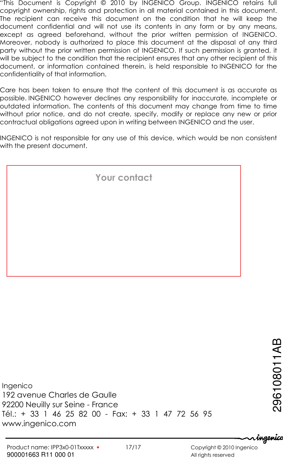   Product name: IPP3x0-01Txxxxx  •    17/17      Copyright © 2010 Ingenico 900001663 R11 000 01       All rights reserved     Ingenico 192 avenue Charles de Gaulle  92200 Neuilly sur Seine - France Tél.:  +  33  1  46  25  82  00  -  Fax:  +  33  1  47  72  56  95 www.ingenico.com  Ingenico 192 avenue Charles de Gaulle  92200 Neuilly sur Seine - France Tél.: + 33 1 46 25 82 00 - Fax: + 33 1 47 72 56 95 www.ingenico.com Your contact 296108011AB “This  Document  is  Copyright  ©  2010  by  INGENICO  Group.  INGENICO  retains  full copyright  ownership,  rights  and  protection  in  all  material  contained  in  this  document. The  recipient  can  receive  this  document  on  the  condition  that  he  will  keep  the document  confidential  and  will  not  use  its  contents  in  any  form  or  by  any  means, except  as  agreed  beforehand,  without  the  prior  written  permission  of  INGENICO. Moreover,  nobody  is  authorized  to  place  this  document  at  the  disposal  of  any  third party  without  the  prior  written  permission  of  INGENICO.  If  such  permission  is  granted, it will be subject to the condition that the recipient ensures that any other recipient of this document,  or  information  contained  therein,  is  held  responsible  to INGENICO  for  the confidentiality of that information.   Care  has  been  taken  to  ensure  that  the  content  of  this  document  is  as  accurate  as possible. INGENICO  however  declines  any  responsibility  for  inaccurate,  incomplete  or outdated  information.  The  contents  of  this  document  may  change  from  time  to  time without  prior  notice,  and  do  not  create,  specify,  modify  or  replace  any  new  or  prior contractual obligations agreed upon in writing between INGENICO and the user.   INGENICO is not responsible for any use of this device, which would be non consistent with the present document.  