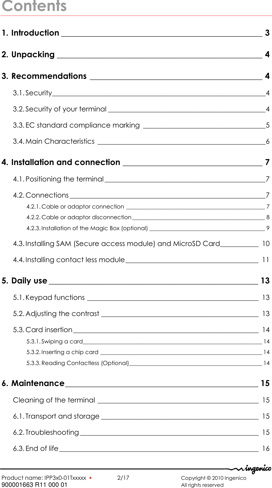   Product name: IPP3x0-01Txxxxx  •    2/17       Copyright © 2010 Ingenico 900001663 R11 000 01       All rights reserved  Contents 1. Introduction _________________________________________________ 3 2. Unpacking __________________________________________________ 4 3. Recommendations __________________________________________ 4 3.1. Security_____________________________________________________________4 3.2. Security of your terminal _____________________________________________4 3.3. EC standard compliance marking ___________________________________5 3.4. Main Characteristics ________________________________________________6 4. Installation and connection __________________________________ 7 4.1. Positioning the terminal ______________________________________________7 4.2. Connections ________________________________________________________7 4.2.1. Cable or adaptor connection ________________________________________________ 7 4.2.2. Cable or adaptor disconnection______________________________________________ 8 4.2.3. Installation of the Magic Box (optional) ________________________________________ 9 4.3. Installing SAM (Secure access module) and MicroSD Card___________ 10 4.4. Installing contact less module______________________________________ 11 5. Daily use ___________________________________________________ 13 5.1. Keypad functions _________________________________________________ 13 5.2. Adjusting the contrast _____________________________________________ 13 5.3. Card insertion_____________________________________________________ 14 5.3.1. Swiping a card______________________________________________________________ 14 5.3.2. Inserting a chip card ________________________________________________________ 14 5.3.3. Reading Contactless (Optional)______________________________________________ 14 6. Maintenance_______________________________________________ 15 Cleaning of the terminal ______________________________________________ 15 6.1. Transport and storage _____________________________________________ 15 6.2. Troubleshooting ___________________________________________________ 15 6.3. End of life_________________________________________________________ 16  