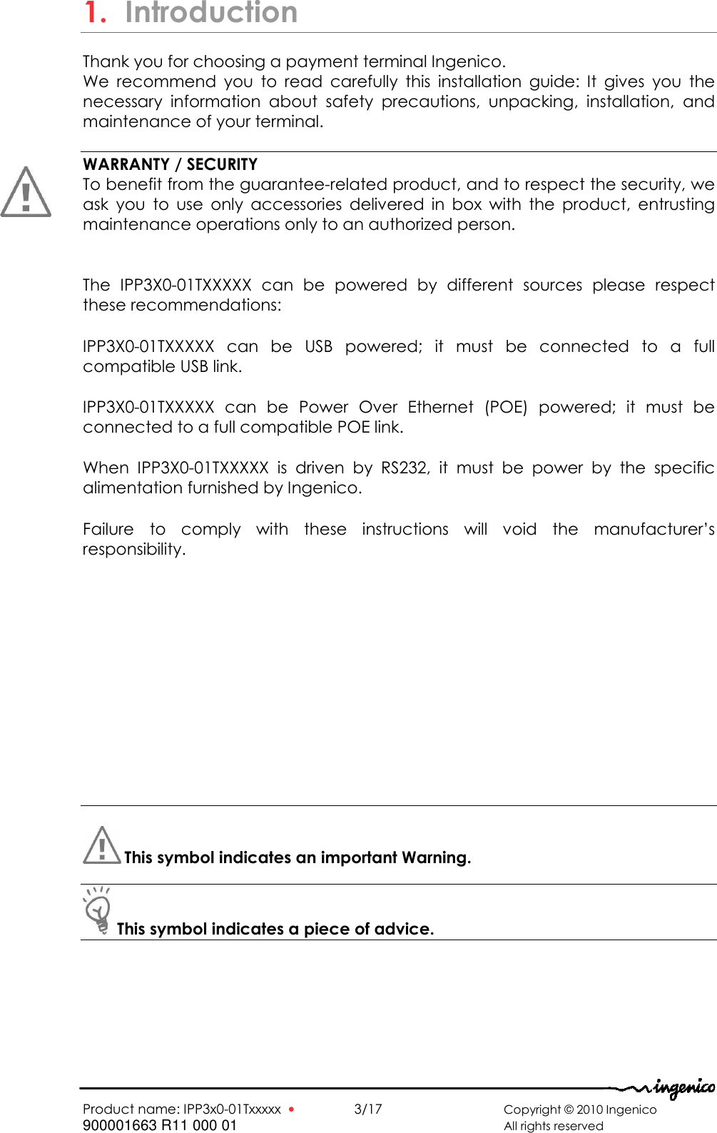   Product name: IPP3x0-01Txxxxx  •    3/17       Copyright © 2010 Ingenico 900001663 R11 000 01       All rights reserved   1. Introduction Thank you for choosing a payment terminal Ingenico. We  recommend  you  to  read  carefully  this  installation  guide:  It  gives  you  the necessary  information  about  safety  precautions,  unpacking,  installation,  and maintenance of your terminal.  WARRANTY / SECURITY To benefit from the guarantee-related product, and to respect the security, we ask  you  to  use  only  accessories  delivered  in  box  with  the  product,  entrusting maintenance operations only to an authorized person.  The  IPP3X0-01TXXXXX  can  be  powered  by  different  sources  please  respect these recommendations: IPP3X0-01TXXXXX  can  be  USB  powered;  it  must  be  connected  to  a  full compatible USB link. IPP3X0-01TXXXXX  can  be  Power  Over  Ethernet  (POE)  powered;  it  must  be connected to a full compatible POE link. When  IPP3X0-01TXXXXX  is  driven  by  RS232,  it  must  be  power  by  the  specific alimentation furnished by Ingenico.  Failure  to  comply  with  these  instructions  will  void  the  manufacturer’s responsibility.        This symbol indicates an important Warning.    This symbol indicates a piece of advice.   