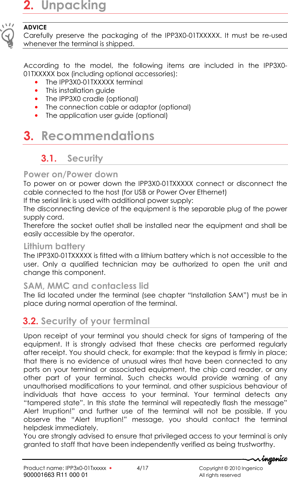   Product name: IPP3x0-01Txxxxx  •    4/17       Copyright © 2010 Ingenico 900001663 R11 000 01       All rights reserved  2. Unpacking ADVICE Carefully  preserve  the  packaging  of  the  IPP3X0-01TXXXXX.  It  must  be  re-used whenever the terminal is shipped.  According  to  the  model,  the  following  items  are  included  in  the  IPP3X0-01TXXXXX box (including optional accessories): • The IPP3X0-01TXXXXX terminal  • This installation guide • The IPP3X0 cradle (optional) • The connection cable or adaptor (optional) • The application user guide (optional)  3. Recommendations 3.1. Security Power on/Power down  To  power  on  or  power  down  the IPP3X0-01TXXXXX  connect  or  disconnect the cable connected to the host (for USB or Power Over Ethernet)  If the serial link is used with additional power supply: The disconnecting device of the equipment is the separable plug of the power supply cord. Therefore the socket outlet shall be installed near  the equipment and shall be easily accessible by the operator.   Lithium battery The IPP3X0-01TXXXXX is fitted with a lithium battery which is not accessible to the user.  Only  a  qualified  technician  may  be  authorized  to  open  the  unit  and change this component. SAM, MMC and contacless lid The lid located under the terminal (see  chapter “Installation SAM”) must be in place during normal operation of the terminal. 3.2. Security of your terminal Upon  receipt  of  your  terminal  you  should  check  for  signs  of  tampering  of  the equipment.  It  is  strongly  advised  that  these  checks  are  performed  regularly after receipt. You should check, for example: that the keypad is firmly in place; that there is  no  evidence  of  unusual  wires that have been connected  to  any ports on your  terminal or  associated equipment,  the chip card reader, or  any other  part  of  your  terminal.  Such  checks  would  provide  warning  of  any unauthorised modifications to your terminal, and other suspicious behaviour of individuals  that  have  access  to  your  terminal.  Your  terminal  detects  any “tampered state”. In this state the terminal will repeatedly flash  the message” Alert  Irruption!”  and  further  use  of  the  terminal  will  not  be  possible.  If  you observe  the  “Alert  Irruption!”  message,  you  should  contact  the  terminal helpdesk immediately. You are strongly advised to ensure that privileged access to your terminal is only granted to staff that have been independently verified as being trustworthy.  