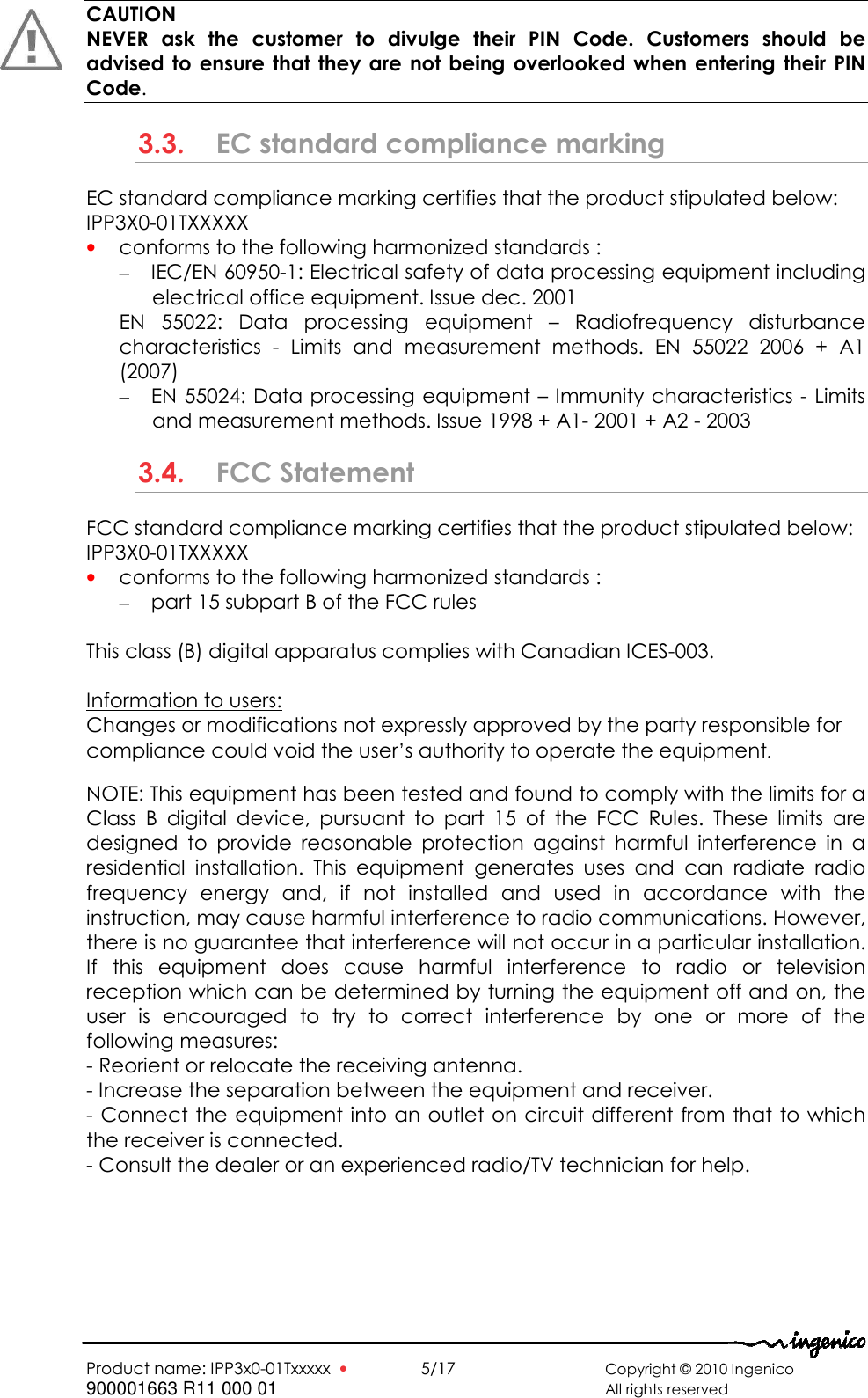   Product name: IPP3x0-01Txxxxx  •    5/17       Copyright © 2010 Ingenico 900001663 R11 000 01       All rights reserved   CAUTION NEVER  ask  the  customer  to  divulge  their  PIN  Code.  Customers  should  be advised to ensure that they  are  not  being overlooked when  entering their PIN Code. 3.3. EC standard compliance marking EC standard compliance marking certifies that the product stipulated below: IPP3X0-01TXXXXX • conforms to the following harmonized standards : – IEC/EN 60950-1: Electrical safety of data processing equipment including electrical office equipment. Issue dec. 2001 EN  55022:  Data  processing  equipment  –  Radiofrequency  disturbance characteristics  -  Limits  and  measurement  methods.  EN  55022  2006  +  A1 (2007) – EN 55024: Data processing equipment – Immunity characteristics - Limits and measurement methods. Issue 1998 + A1- 2001 + A2 - 2003 3.4. FCC Statement  FCC standard compliance marking certifies that the product stipulated below: IPP3X0-01TXXXXX • conforms to the following harmonized standards : – part 15 subpart B of the FCC rules  This class (B) digital apparatus complies with Canadian ICES-003.  Information to users: Changes or modifications not expressly approved by the party responsible for compliance could void the user’s authority to operate the equipment.  NOTE: This equipment has been tested and found to comply with the limits for a Class  B  digital  device,  pursuant  to  part  15  of  the  FCC  Rules.  These  limits  are designed  to  provide  reasonable  protection  against  harmful  interference  in  a residential  installation.  This  equipment  generates  uses  and  can  radiate  radio frequency  energy  and,  if  not  installed  and  used  in  accordance  with  the instruction, may cause harmful interference to radio communications. However, there is no guarantee that interference will not occur in a particular installation. If  this  equipment  does  cause  harmful  interference  to  radio  or  television reception which can be determined by turning the equipment off and on, the user  is  encouraged  to  try  to  correct  interference  by  one  or  more  of  the following measures: - Reorient or relocate the receiving antenna. - Increase the separation between the equipment and receiver. - Connect the equipment into an outlet on circuit different from that to which the receiver is connected. - Consult the dealer or an experienced radio/TV technician for help.  