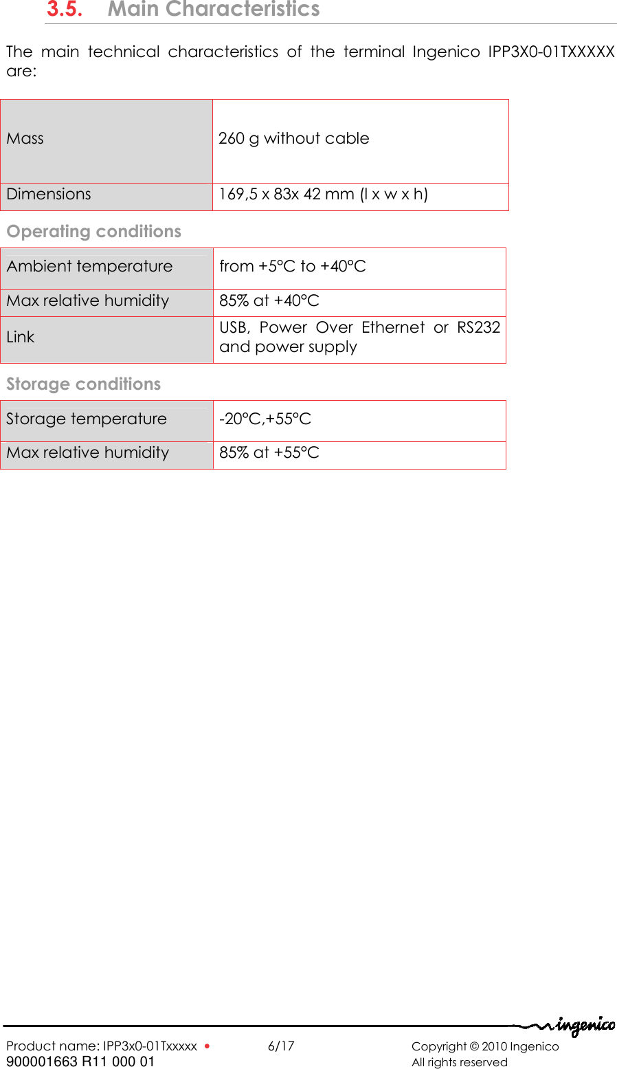   Product name: IPP3x0-01Txxxxx  •    6/17       Copyright © 2010 Ingenico 900001663 R11 000 01       All rights reserved   3.5. Main Characteristics The  main  technical  characteristics  of  the  terminal  Ingenico  IPP3X0-01TXXXXX are:  Mass  260 g without cable Dimensions  169,5 x 83x 42 mm (l x w x h) Operating conditions  Ambient temperature  from +5°C to +40°C Max relative humidity  85% at +40°C Link  USB,  Power  Over  Ethernet  or  RS232 and power supply Storage conditions  Storage temperature  -20°C,+55°C Max relative humidity  85% at +55°C   