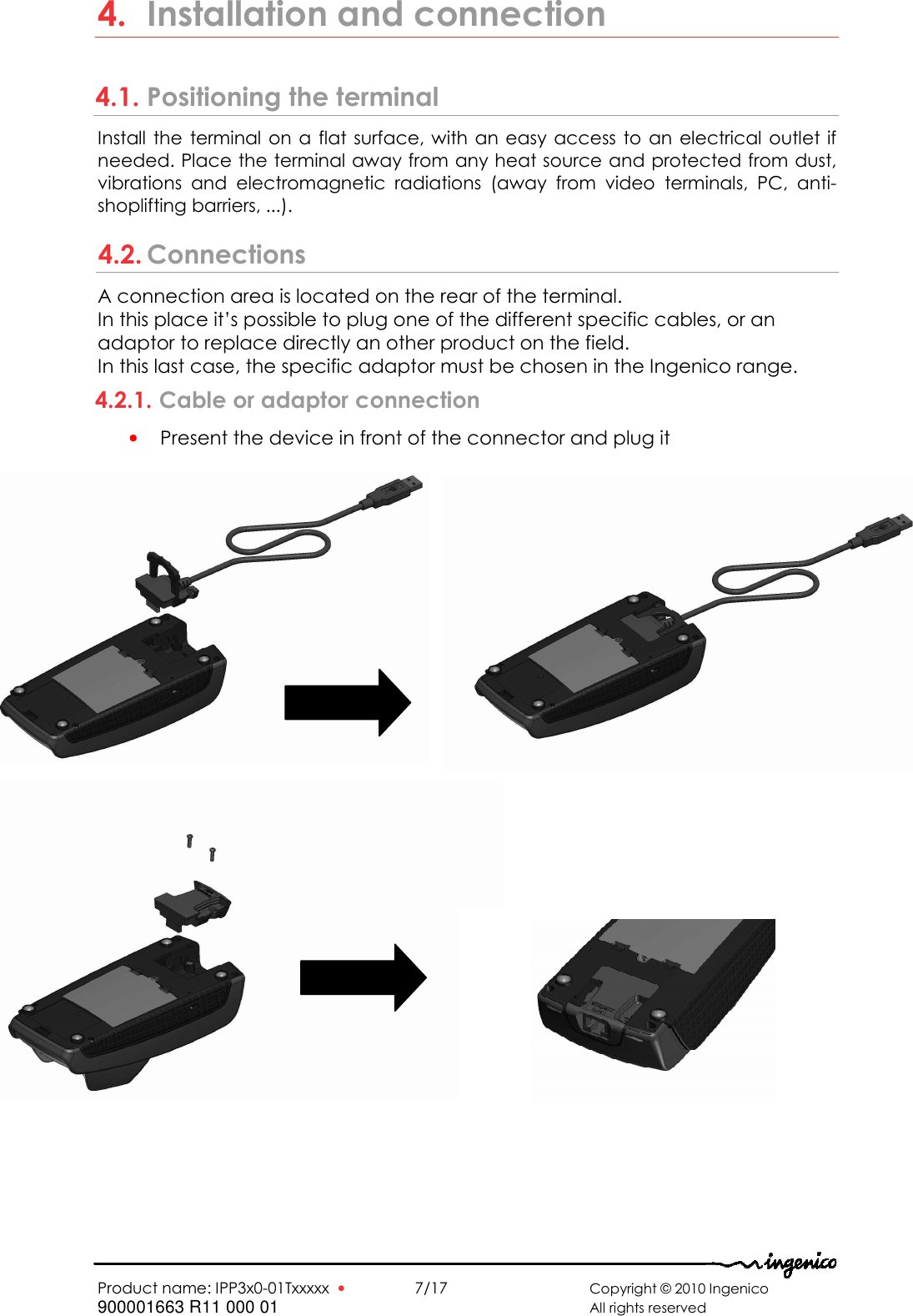   Product name: IPP3x0-01Txxxxx  •    7/17       Copyright © 2010 Ingenico 900001663 R11 000 01       All rights reserved   4. Installation and connection 4.1. Positioning the terminal Install the  terminal  on a  flat  surface, with an easy access to  an electrical outlet if needed. Place the terminal away from any heat source and protected from dust, vibrations  and  electromagnetic  radiations  (away  from  video  terminals,  PC,  anti-shoplifting barriers, ...). 4.2. Connections A connection area is located on the rear of the terminal. In this place it’s possible to plug one of the different specific cables, or an adaptor to replace directly an other product on the field. In this last case, the specific adaptor must be chosen in the Ingenico range. 4.2.1. Cable or adaptor connection • Present the device in front of the connector and plug it          