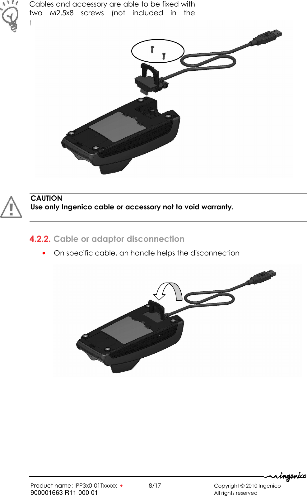   Product name: IPP3x0-01Txxxxx  •    8/17       Copyright © 2010 Ingenico 900001663 R11 000 01       All rights reserved                          CAUTION Use only Ingenico cable or accessory not to void warranty.   4.2.2. Cable or adaptor disconnection • On specific cable, an handle helps the disconnection                Cables and accessory are able to be fixed with two  M2.5x8  screws  (not  included  in  the package)    