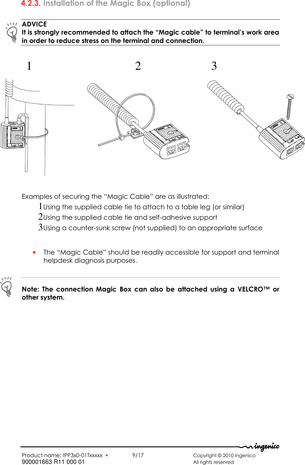   Product name: IPP3x0-01Txxxxx  •    9/17       Copyright © 2010 Ingenico 900001663 R11 000 01       All rights reserved  4.2.3. Installation of the Magic Box (optional)  ADVICE It is strongly recommended to attach the “Magic cable” to terminal’s work area in order to reduce stress on the terminal and connection.                  Examples of securing the “Magic Cable” are as illustrated: 1 Using the supplied cable tie to attach to a table leg (or similar) 2 Using the supplied cable tie and self-adhesive support 3 Using a counter-sunk screw (not supplied) to an appropriate surface   • The “Magic Cable” should be readily accessible for support and terminal helpdesk diagnosis purposes.  Note:  The  connection  Magic  Box  can  also  be  attached  using  a  VELCRO™  or other system.  1  3 2 