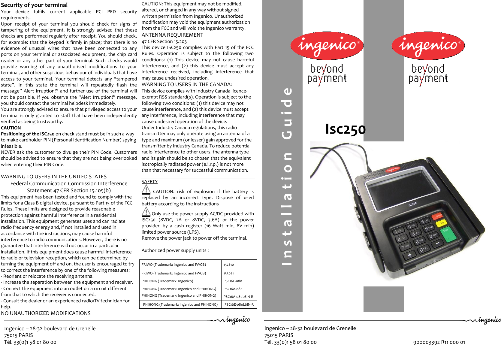 Ingenico – 28-32 boulevard de Grenelle 75015 PARIS Tél. 33(0)1 58 01 80 00  Ingenico – 28-32 boulevard de Grenelle 75015 PARIS Tél. 33(0)1 58 01 80 00                                                                               900003392 R11 000 01                                                Isc250   Security of your terminal Your  device  fulfils  current  applicable  PCI  PED  security requirements. Upon  receipt  of  your  terminal  you  should  check  for  signs  of tampering  of  the  equipment.  It  is  strongly  advised  that  these checks are performed regularly after receipt. You should check, for example: that the keypad is firmly in place; that there is no evidence  of  unusual  wires  that  have  been  connected  to  any ports on your terminal or  associated  equipment,  the chip card reader  or  any  other  part  of  your  terminal.  Such  checks  would provide  warning  of  any  unauthorised  modifications  to  your terminal, and other suspicious behaviour of individuals that have access  to  your  terminal. Your  terminal detects  any “tampered state”.  In  this  state  the  terminal  will  repeatedly  flash  the message” Alert Irruption!” and further use of  the  terminal will not be possible. If you observe the “Alert Irruption!” message, you should contact the terminal helpdesk immediately. You are strongly advised to ensure that privileged access to your terminal is  only granted to staff that have  been independently verified as being trustworthy. CAUTION Positioning of the ISC250 on check stand must be in such a way to make cardholder PIN (Personal Identification Number) spying infeasible. NEVER ask  the  customer to  divulge their PIN Code.  Customers should be advised to ensure that they are not being overlooked when entering their PIN Code.   WARNING TO USERS IN THE UNITED STATES Federal Communication Commission Interference Statement 47 CFR Section 15.105(b) This equipment has been tested and found to comply with the limits for a Class B digital device, pursuant to Part 15 of the FCC Rules. These limits are designed to provide reasonable protection against harmful interference in a residential installation. This equipment generates uses and can radiate radio frequency energy and, if not installed and used in accordance with the instructions, may cause harmful interference to radio communications. However, there is no guarantee that interference will not occur in a particular installation. If this equipment does cause harmful interference to radio or television reception, which can be determined by turning the equipment off and on, the user is encouraged to try to correct the interference by one of the following measures: - Reorient or relocate the receiving antenna. - Increase the separation between the equipment and receiver. - Connect the equipment into an outlet on a circuit different from that to which the receiver is connected. - Consult the dealer or an experienced radio/TV technician for help. NO UNAUTHORIZED MODIFICATIONS 47 CFR Section 15.21      CAUTION: This equipment may not be modified, altered, or changed in any way without signed written permission from Ingenico. Unauthorized modification may void the equipment authorization from the FCC and will void the Ingenico warranty. ANTENNA REQUIREMENT 47 CFR Section 15.203 This device ISC250 complies with Part 15 of  the FCC Rules.  Operation  is  subject  to  the  following  two conditions:  (1)  This  device  may  not  cause  harmful interference,  and  (2)  this  device  must  accept  any interference  received,  including  interference  that may cause undesired operation. WARNING TO USERS IN THE CANADA: This device complies with Industry Canada licence-exempt RSS standard(s). Operation is subject to the following two conditions: (1) this device may not cause interference, and (2) this device must accept any interference, including interference that may cause undesired operation of the device. Under Industry Canada regulations, this radio transmitter may only operate using an antenna of a type and maximum (or lesser) gain approved for the transmitter by Industry Canada. To reduce potential radio interference to other users, the antenna type and its gain should be so chosen that the equivalent isotropically radiated power (e.i.r.p.) is not more than that necessary for successful communication.   SAFETY    CAUTION:  risk  of  explosion  if  the  battery  is replaced  by  an  incorrect  type.  Dispose  of  used battery according to the instructions   Only use the power supply AC/DC provided with iSC250  (8VDC,  2A  or  8VDC,  3,6A)  or  the  power provided  by  a  cash  register  (16  Watt  min,  8V  min) limited power source (LPS). Remove the power jack to power off the terminal.  Authorized power supply units :   FRIWO (Trademark: Ingenico and FWGB) 152810  FRIWO (Trademark: Ingenico and FWGB) 153051 PHIHONG (Trademark: Ingenico) PSC16E-080 PHIHONG (Trademark: Ingenico and PHIHONG) PSC16A-080 PHIHONG (Trademark: Ingenico and PHIHONG) PSC16A-080L6IN-R PHIHONG (Trademark: Ingenico and PHIHONG) PSC16E-080L6IN-R   I n s t a l l a t i o n  G u i d e   DC   