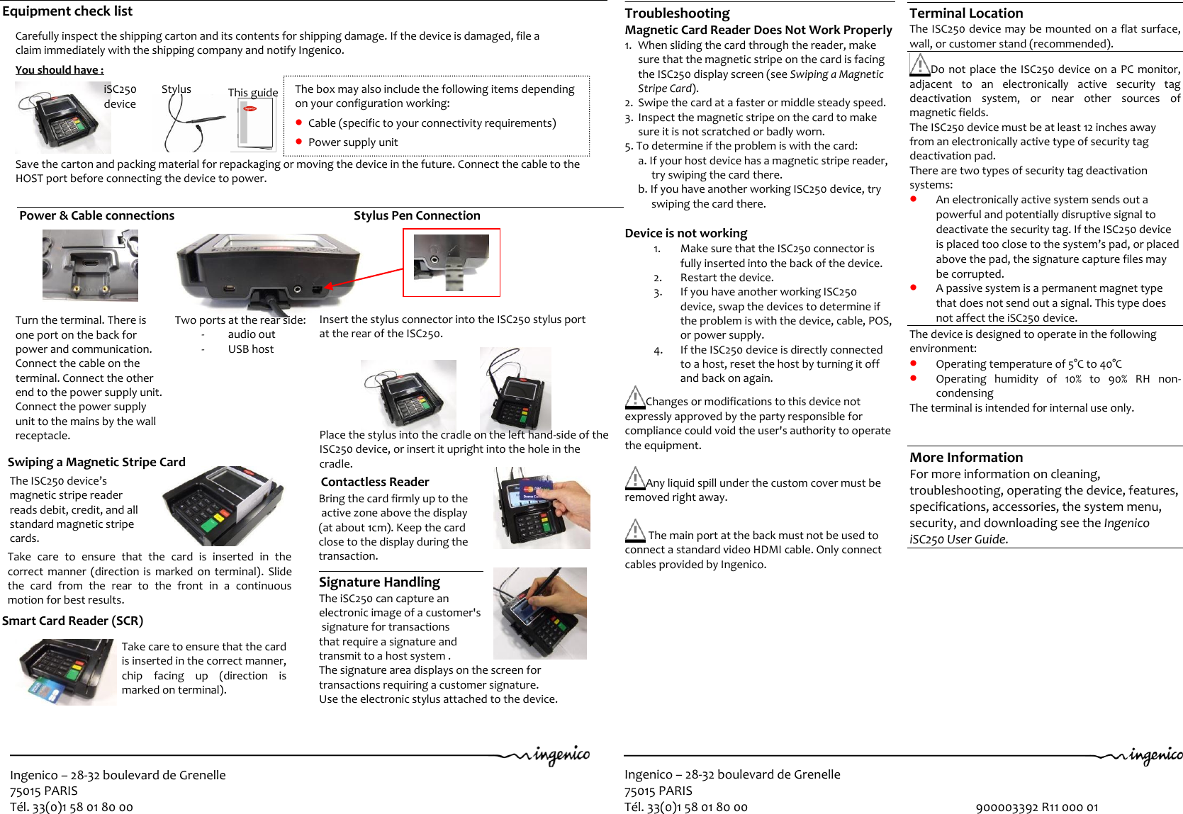 Ingenico – 28-32 boulevard de Grenelle 75015 PARIS Tél. 33(0)1 58 01 80 00  Ingenico – 28-32 boulevard de Grenelle 75015 PARIS Tél. 33(0)1 58 01 80 00                                                                               900003392 R11 000 01  Power &amp; Cable connections                                                        Stylus Pen Connection                        Carefully inspect the shipping carton and its contents for shipping damage. If the device is damaged, file a  claim immediately with the shipping company and notify Ingenico.   You should have :                                                 Save the carton and packing material for repackaging or moving the device in the future. Connect the cable to the  HOST port before connecting the device to power.   1   2   3   iSC250  device Stylus This guide Terminal Location The ISC250 device may be mounted on a flat surface, wall, or customer stand (recommended).  Do not place the ISC250 device on a PC monitor, adjacent  to  an  electronically  active  security  tag deactivation  system,  or  near  other  sources  of magnetic fields. The ISC250 device must be at least 12 inches away from an electronically active type of security tag deactivation pad. There are two types of security tag deactivation systems:  An electronically active system sends out a powerful and potentially disruptive signal to deactivate the security tag. If the ISC250 device is placed too close to the system’s pad, or placed above the pad, the signature capture files may be corrupted.  A passive system is a permanent magnet type that does not send out a signal. This type does not affect the iSC250 device. The device is designed to operate in the following environment:  Operating temperature of 5°C to 40°C   Operating  humidity  of  10%  to  90%  RH  non-condensing The terminal is intended for internal use only.   More Information For more information on cleaning, troubleshooting, operating the device, features, specifications, accessories, the system menu, security, and downloading see the Ingenico iSC250 User Guide.     Troubleshooting Magnetic Card Reader Does Not Work Properly 1. When sliding the card through the reader, make sure that the magnetic stripe on the card is facing the ISC250 display screen (see Swiping a Magnetic Stripe Card). 2. Swipe the card at a faster or middle steady speed. 3. Inspect the magnetic stripe on the card to make sure it is not scratched or badly worn. 5. To determine if the problem is with the card: a. If your host device has a magnetic stripe reader, try swiping the card there. b. If you have another working ISC250 device, try swiping the card there.  Device is not working 1. Make sure that the ISC250 connector is fully inserted into the back of the device. 2. Restart the device. 3. If you have another working ISC250 device, swap the devices to determine if the problem is with the device, cable, POS, or power supply. 4. If the ISC250 device is directly connected to a host, reset the host by turning it off and back on again.  Changes or modifications to this device not expressly approved by the party responsible for compliance could void the user&apos;s authority to operate the equipment.   Any liquid spill under the custom cover must be removed right away.    The main port at the back must not be used to connect a standard video HDMI cable. Only connect cables provided by Ingenico. The box may also include the following items depending on your configuration working:  Cable (specific to your connectivity requirements)  Power supply unit 2 Equipment check list             Turn the terminal. There is one port on the back for power and communication. Connect the cable on the terminal. Connect the other end to the power supply unit. Connect the power supply unit to the mains by the wall receptacle.    Two ports at the rear side: - audio out - USB host Swiping a Magnetic Stripe Card                                                                             Take  care  to  ensure  that  the  card  is  inserted  in  the correct manner  (direction is  marked on  terminal).  Slide the  card  from  the  rear  to  the  front  in  a  continuous motion for best results.                                The ISC250 device’s magnetic stripe reader reads debit, credit, and all standard magnetic stripe cards. Smart Card Reader (SCR)                                                  Bring the card firmly up to the  active zone above the display  (at about 1cm). Keep the card  close to the display during the transaction.  Signature Handling The iSC250 can capture an  electronic image of a customer&apos;s  signature for transactions  that require a signature and  transmit to a host system .  The signature area displays on the screen for  transactions requiring a customer signature.  Use the electronic stylus attached to the device.  Contactless Reader 2t      Take care to ensure that the card is inserted in the correct manner, chip  facing  up  (direction  is marked on terminal).                         Insert the stylus connector into the ISC250 stylus port  at the rear of the ISC250.                                    Place the stylus into the cradle on the left hand-side of the ISC250 device, or insert it upright into the hole in the  cradle.    