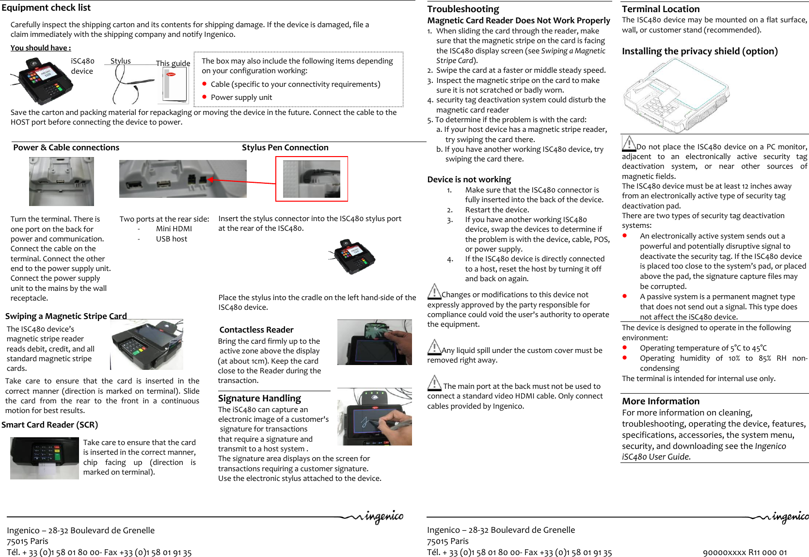 Ingenico – 28-32 Boulevard de Grenelle 75015 Paris Tél. + 33 (0)1 58 01 80 00- Fax +33 (0)1 58 01 91 35  Ingenico – 28-32 Boulevard de Grenelle 75015 Paris Tél. + 33 (0)1 58 01 80 00- Fax +33 (0)1 58 01 91 35                                              90000xxxx R11 000 01  Power &amp; Cable connections                                                        Stylus Pen Connection                        Carefully inspect the shipping carton and its contents for shipping damage. If the device is damaged, file a  claim immediately with the shipping company and notify Ingenico.   You should have :                                                 Save the carton and packing material for repackaging or moving the device in the future. Connect the cable to the  HOST port before connecting the device to power.   1   2   3   iSC480  device Stylus This guide Terminal Location The ISC480 device may be mounted on a flat surface, wall, or customer stand (recommended).  Installing the privacy shield (option)   Do not place the ISC480 device on a PC monitor, adjacent  to  an  electronically  active  security  tag deactivation  system,  or  near  other  sources  of magnetic fields. The ISC480 device must be at least 12 inches away from an electronically active type of security tag deactivation pad. There are two types of security tag deactivation systems:  An electronically active system sends out a powerful and potentially disruptive signal to deactivate the security tag. If the ISC480 device is placed too close to the system’s pad, or placed above the pad, the signature capture files may be corrupted.  A passive system is a permanent magnet type that does not send out a signal. This type does not affect the iSC480 device. The device is designed to operate in the following environment:  Operating temperature of 5°C to 45°C   Operating  humidity  of  10%  to  85%  RH  non-condensing The terminal is intended for internal use only.  More Information For more information on cleaning, troubleshooting, operating the device, features, specifications, accessories, the system menu, security, and downloading see the Ingenico iSC480 User Guide.     Troubleshooting Magnetic Card Reader Does Not Work Properly 1. When sliding the card through the reader, make sure that the magnetic stripe on the card is facing the ISC480 display screen (see Swiping a Magnetic Stripe Card). 2. Swipe the card at a faster or middle steady speed. 3. Inspect the magnetic stripe on the card to make sure it is not scratched or badly worn. 4. security tag deactivation system could disturb the magnetic card reader  5. To determine if the problem is with the card: a. If your host device has a magnetic stripe reader, try swiping the card there. b. If you have another working ISC480 device, try swiping the card there.  Device is not working 1. Make sure that the ISC480 connector is fully inserted into the back of the device. 2. Restart the device. 3. If you have another working ISC480 device, swap the devices to determine if the problem is with the device, cable, POS, or power supply. 4. If the ISC480 device is directly connected to a host, reset the host by turning it off and back on again.  Changes or modifications to this device not expressly approved by the party responsible for compliance could void the user&apos;s authority to operate the equipment.   Any liquid spill under the custom cover must be removed right away.    The main port at the back must not be used to connect a standard video HDMI cable. Only connect cables provided by Ingenico. The box may also include the following items depending on your configuration working:  Cable (specific to your connectivity requirements)  Power supply unit 2 Equipment check list             Turn the terminal. There is one port on the back for power and communication. Connect the cable on the terminal. Connect the other end to the power supply unit. Connect the power supply unit to the mains by the wall receptacle.    Two ports at the rear side: - Mini HDMI - USB host The ISC480 device’s magnetic stripe reader reads debit, credit, and all standard magnetic stripe cards. Smart Card Reader (SCR)                                                  Bring the card firmly up to the  active zone above the display  (at about 1cm). Keep the card  close to the Reader during the transaction.  Signature Handling The iSC480 can capture an  electronic image of a customer&apos;s  signature for transactions  that require a signature and  transmit to a host system .  The signature area displays on the screen for  transactions requiring a customer signature.  Use the electronic stylus attached to the device.  Contactless Reader 2t     Take care to ensure that the card is inserted in the correct manner, chip  facing  up  (direction  is marked on terminal).      Swiping a Magnetic Stripe Card                                                                             Take  care  to  ensure  that  the  card  is  inserted  in  the correct manner  (direction  is marked on  terminal).  Slide the  card  from  the  rear  to  the  front  in  a  continuous motion for best results.                                                      Insert the stylus connector into the ISC480 stylus port  at the rear of the ISC480.                                    Place the stylus into the cradle on the left hand-side of the ISC480 device. 