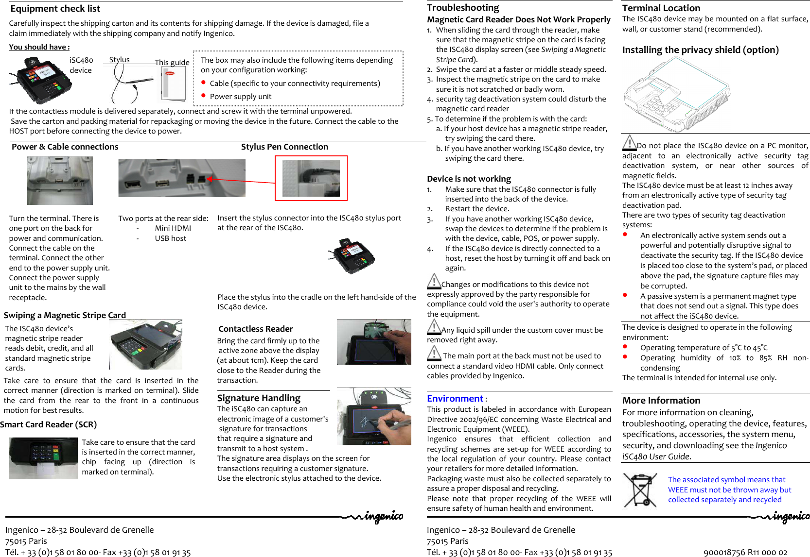 Ingenico – 28-32 Boulevard de Grenelle 75015 Paris Tél. + 33 (0)1 58 01 80 00- Fax +33 (0)1 58 01 91 35  Ingenico – 28-32 Boulevard de Grenelle 75015 Paris Tél. + 33 (0)1 58 01 80 00- Fax +33 (0)1 58 01 91 35                                              900018756 R11 000 02  Power &amp; Cable connections                                                        Stylus Pen Connection                        Carefully inspect the shipping carton and its contents for shipping damage. If the device is damaged, file a  claim immediately with the shipping company and notify Ingenico.   You should have :                                                 If the contactless module is delivered separately, connect and screw it with the terminal unpowered.  Save the carton and packing material for repackaging or moving the device in the future. Connect the cable to the  HOST port before connecting the device to power.   1   2   3   iSC480  device Stylus This guide Terminal Location The ISC480 device may be mounted on a flat surface, wall, or customer stand (recommended).  Installing the privacy shield (option)   Do not place the ISC480 device on a PC monitor, adjacent  to  an  electronically  active  security  tag deactivation  system,  or  near  other  sources  of magnetic fields. The ISC480 device must be at least 12 inches away from an electronically active type of security tag deactivation pad. There are two types of security tag deactivation systems: • An electronically active system sends out a powerful and potentially disruptive signal to deactivate the security tag. If the ISC480 device is placed too close to the system’s pad, or placed above the pad, the signature capture files may be corrupted. • A passive system is a permanent magnet type that does not send out a signal. This type does not affect the iSC480 device. The device is designed to operate in the following environment: • Operating temperature of 5°C to 45°C  • Operating  humidity  of  10%  to  85%  RH  non-condensing The terminal is intended for internal use only.  More Information For more information on cleaning, troubleshooting, operating the device, features, specifications, accessories, the system menu, security, and downloading see the Ingenico iSC480 User Guide.   Troubleshooting Magnetic Card Reader Does Not Work Properly 1. When sliding the card through the reader, make sure that the magnetic stripe on the card is facing the ISC480 display screen (see Swiping a Magnetic Stripe Card). 2. Swipe the card at a faster or middle steady speed. 3. Inspect the magnetic stripe on the card to make sure it is not scratched or badly worn. 4. security tag deactivation system could disturb the magnetic card reader  5. To determine if the problem is with the card: a. If your host device has a magnetic stripe reader, try swiping the card there. b. If you have another working ISC480 device, try swiping the card there.  Device is not working 1. Make sure that the ISC480 connector is fully inserted into the back of the device. 2. Restart the device. 3. If you have another working ISC480 device, swap the devices to determine if the problem is with the device, cable, POS, or power supply. 4. If the ISC480 device is directly connected to a host, reset the host by turning it off and back on again.  Changes or modifications to this device not expressly approved by the party responsible for compliance could void the user&apos;s authority to operate the equipment.  Any liquid spill under the custom cover must be removed right away.   The main port at the back must not be used to connect a standard video HDMI cable. Only connect cables provided by Ingenico.  Environment :  This product is  labeled in  accordance with  European Directive 2002/96/EC concerning Waste Electrical and Electronic Equipment (WEEE). Ingenico  ensures  that  efficient  collection  and recycling schemes  are  set-up for  WEEE  according  to the  local  regulation  of  your  country.  Please  contact your retailers for more detailed information. Packaging waste must also be collected separately to assure a proper disposal and recycling.  Please  note  that  proper  recycling  of  the  WEEE  will ensure safety of human health and environment.  The box may also include the following items depending on your configuration working: • Cable (specific to your connectivity requirements) • Power supply unit 2 Equipment check list      Turn the terminal. There is one port on the back for power and communication. Connect the cable on the terminal. Connect the other end to the power supply unit. Connect the power supply unit to the mains by the wall receptacle.   Two ports at the rear side: - Mini HDMI - USB host The ISC480 device’s magnetic stripe reader reads debit, credit, and all standard magnetic stripe cards. Smart Card Reader (SCR)                                                  Bring the card firmly up to the  active zone above the display  (at about 1cm). Keep the card  close to the Reader during the transaction.  Signature Handling The iSC480 can capture an  electronic image of a customer&apos;s  signature for transactions  that require a signature and  transmit to a host system .  The signature area displays on the screen for  transactions requiring a customer signature.  Use the electronic stylus attached to the device.  Contactless Reader    Take care to ensure that the card is inserted in the correct manner, chip  facing  up  (direction  is marked on terminal).     Swiping a Magnetic Stripe Card                                                                             Take  care  to  ensure  that  the  card  is  inserted  in  the correct  manner  (direction is  marked  on  terminal).  Slide the  card  from  the  rear  to  the  front  in  a  continuous motion for best results.                                                     Insert the stylus connector into the ISC480 stylus port  at the rear of the ISC480.                                    Place the stylus into the cradle on the left hand-side of the ISC480 device. The associated symbol means that WEEE must not be thrown away but collected separately and recycled 