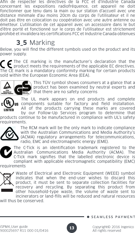 iSPM4_User guide900025697 R11 000 01/0416Copyright© 2016 IngenicoAll rights reserved133_5 Marking Below, you will nd the different symbols used on the product and its power supply.The CE marking is the manufacturer’s declaration that the product meets the requirements of the applicable EC directives. The CE mark is a mandatory conformity marking for certain products sold within the European Economic Area (EEA).The UL mark appears on end products and complete components suitable for factory and eld installation. All of the products carrying these marks are covered by our Follow-Up Services program to determine that products continue to be manufactured in compliance with UL’s safety requirements.The RCM mark will be the only mark to indicate compliance with the Australian Communications and Media Authority’s (ACMA) regulatory arrangements for telecommunications, radio, EMC and electromagnetic energy (EME).The C-Tick is an identication trademark registered to the Australian Communications Media Authority (ACMA). The C-Tick mark signies that the labelled electronic device is compliant with applicable electromagnetic compatibility (EMC) requirementsThis TÜV symbol shows consumers at a glance that a product has been examined by neutral experts and that there are no safety concernsAn de respecter les directives de la FCC et d’Industrie Canada concernant les expositions radiofréquence, cet appareil ne doit fonctionner que tenu dans la main ou sur station d’accueil avec une distance minimale d’au moins 20cm du corps de l’utilisateur et il ne doit pas être en colocation ou coopération avec une autre antenne ou émetteur. L’utilisation de cet appareil avec un accessoire dans le but d’être porté et fonctionné sur le corps de l’utilisateur est strictement prohibé et invalidera les certications FCC et Industrie Canada obtenuesWaste of Electrical and Electronic Equipment (WEEE) symbol indicates that when the end-user wishes to discard this product, it must be sent to separate collection facilities for recovery and recycling. By separating this product from other household-type waste, the volume of waste sent to incinerators or land-lls will be reduced and natural resources will thus be conserved.