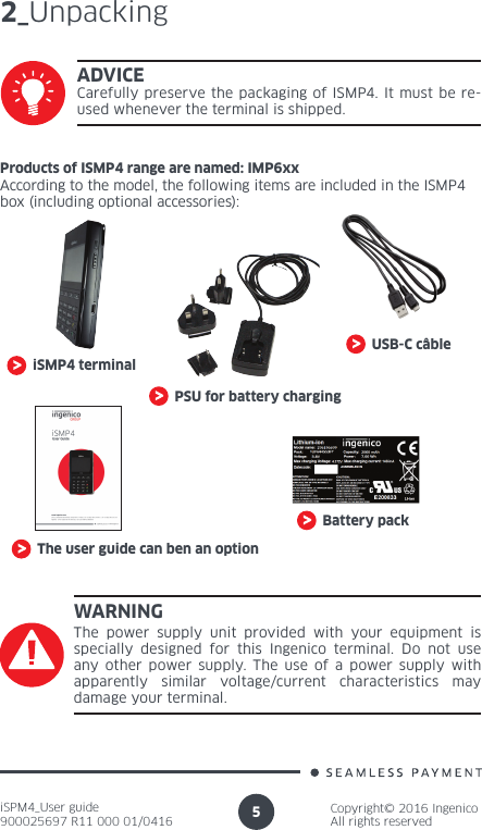 iSPM4_User guide900025697 R11 000 01/0416Copyright© 2016 IngenicoAll rights reserved52_UnpackingiSMP4 terminalPSU for battery chargingUSB-C câbleThe user guide can ben an optionProducts of ISMP4 range are named: IMP6xxAccording to the model, the following items are included in the ISMP4 box (including optional accessories):ADVICECarefully preserve the packaging of ISMP4. It must be re-used whenever the terminal is shipped.Battery packWARNINGThe power supply unit provided with your equipment is specially designed for this Ingenico terminal. Do not use any other power supply. The use of a power supply with apparently similar voltage/current characteristics may damage your terminal.