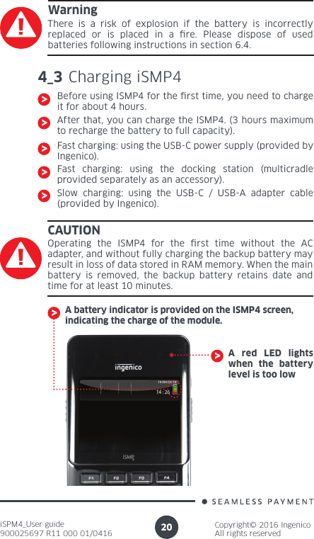 iSPM4_User guide900025697 R11 000 01/0416Copyright© 2016 IngenicoAll rights reserved204_3 Charging iSMP4 Before using ISMP4 for the rst time, you need to charge it for about 4 hours.After that, you can charge the ISMP4. (3 hours maximum to recharge the battery to full capacity).Fast charging: using the USB-C power supply (provided by Ingenico).Fast charging: using the docking station (multicradle provided separately as an accessory).Slow charging: using the USB-C / USB-A adapter cable (provided by Ingenico).CAUTIONOperating the ISMP4 for the rst time without the AC adapter, and without fully charging the backup battery may result in loss of data stored in RAM memory. When the main battery is removed, the backup battery retains date and time for at least 10 minutes.A battery indicator is provided on the ISMP4 screen, indicating the charge of the module.WarningThere is a risk of explosion if the battery is incorrectly replaced or is placed in a re. Please dispose of used batteries following instructions in section 6.4.A red LED lights when the battery level is too low