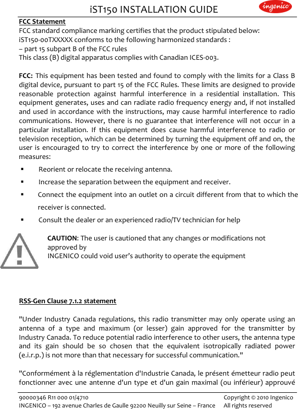                                iST150 INSTALLATION GUIDE                    90000346 R11 000 01/4710   Copyright © 2010 Ingenico INGENICO – 192 avenue Charles de Gaulle 92200 Neuilly sur Seine – France      All rights reserved                     FCC Statement FCC standard compliance marking certifies that the product stipulated below: iST150-00TXXXXX conforms to the following harmonized standards : – part 15 subpart B of the FCC rules This class (B) digital apparatus complies with Canadian ICES-003.   FCC: This equipment has been tested and found to comply with the limits for a Class B digital device, pursuant to part 15 of the FCC Rules. These limits are designed to provide reasonable  protection  against  harmful  interference  in  a  residential  installation.  This equipment generates, uses and can radiate radio frequency energy and, if not installed and used in  accordance  with the  instructions,  may  cause  harmful  interference  to radio communications.  However,  there  is  no  guarantee  that  interference  will  not  occur  in  a particular  installation.  If  this  equipment  does  cause  harmful  interference  to  radio  or television reception, which can be determined by turning the equipment off and on, the user  is  encouraged  to  try  to  correct  the  interference  by  one  or  more  of  the  following measures:  Reorient or relocate the receiving antenna.  Increase the separation between the equipment and receiver.  Connect the equipment into an outlet on a circuit different from that to which the receiver is connected.  Consult the dealer or an experienced radio/TV technician for help  CAUTION: The user is cautioned that any changes or modifications not approved by  INGENICO could void user’s authority to operate the equipment     RSS-Gen Clause 7.1.2 statement  &quot;Under  Industry  Canada  regulations,  this  radio  transmitter  may only  operate  using  an antenna  of  a  type  and  maximum  (or  lesser)  gain  approved  for  the  transmitter  by Industry Canada. To reduce potential radio interference to other users, the antenna type and  its  gain  should  be  so  chosen  that  the  equivalent  isotropically  radiated  power (e.i.r.p.) is not more than that necessary for successful communication.&quot;  &quot;Conformément à la réglementation d&apos;Industrie Canada, le présent émetteur radio peut  fonctionner  avec une  antenne d&apos;un  type  et  d&apos;un  gain maximal  (ou  inférieur) approuvé 