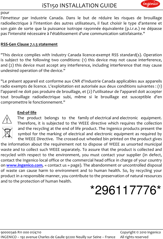                                iST150 INSTALLATION GUIDE                    90000346 R11 000 01/4710   Copyright © 2010 Ingenico INGENICO – 192 avenue Charles de Gaulle 92200 Neuilly sur Seine – France      All rights reserved                       pour  l&apos;émetteur  par  Industrie  Canada.  Dans  le  but  de  réduire  les  risques  de  brouillage radioélectrique  à l&apos;intention  des  autres  utilisateurs,  il  faut  choisir  le  type  d&apos;antenne  et son gain  de  sorte  que  la  puissance  isotrope rayonnée équivalente  (p.i.r.e.) ne  dépasse pas l&apos;intensité nécessaire à l&apos;établissement d&apos;une communication satisfaisante.&quot;  RSS-Gen Clause 7.1.3 statement  &quot;This device  complies  with Industry Canada licence-exempt RSS standard(s). Operation is  subject  to  the  following  two  conditions:  (1)  this  device  may  not  cause  interference, and (2) this device must accept any interference, including interference that may cause undesired operation of the device.&quot;  &quot;Le présent appareil est conforme aux CNR d&apos;Industrie Canada applicables aux appareils radio exempts de licence. L&apos;exploitation est autorisée aux deux conditions suivantes : (1) l&apos;appareil ne doit pas produire de brouillage, et (2) l&apos;utilisateur de l&apos;appareil doit accepter tout  brouillage  radioélectrique  subi,  même  si  le  brouillage  est  susceptible  d&apos;en compromettre le fonctionnement.&quot;  End-of-life   The  product  belongs  to  the  family of electrical and electronic  equipment. Therefore,  it  is subjected  to  the  WEEE  directive  which  requires  the  collection and the recycling at the end of life product. The Ingenico products present the symbol for the  marking  of electrical  and  electronic equipment  as  required by the WEEE Directive.  The crossed-out wheeled bin printed on the product gives the information  about  the  requirement  not  to  dispose of WEEE  as  unsorted municipal waste and to collect such WEEE separately. To assure that the product is collected and recycled  with  respect  to  the  environment,  you  must  contact  your  supplier  (in  defect, contact the Ingenico local office or the commercial head office in charge of your country on www.ingenico.com, « contact us » page). The abandonment or uncontrolled disposal of  waste  can  cause  harm  to  environment  and  to  human  health.  So,  by  recycling  your product in a responsible manner, you contribute to the preservation of natural resources and to the protection of human health. *296117776* 