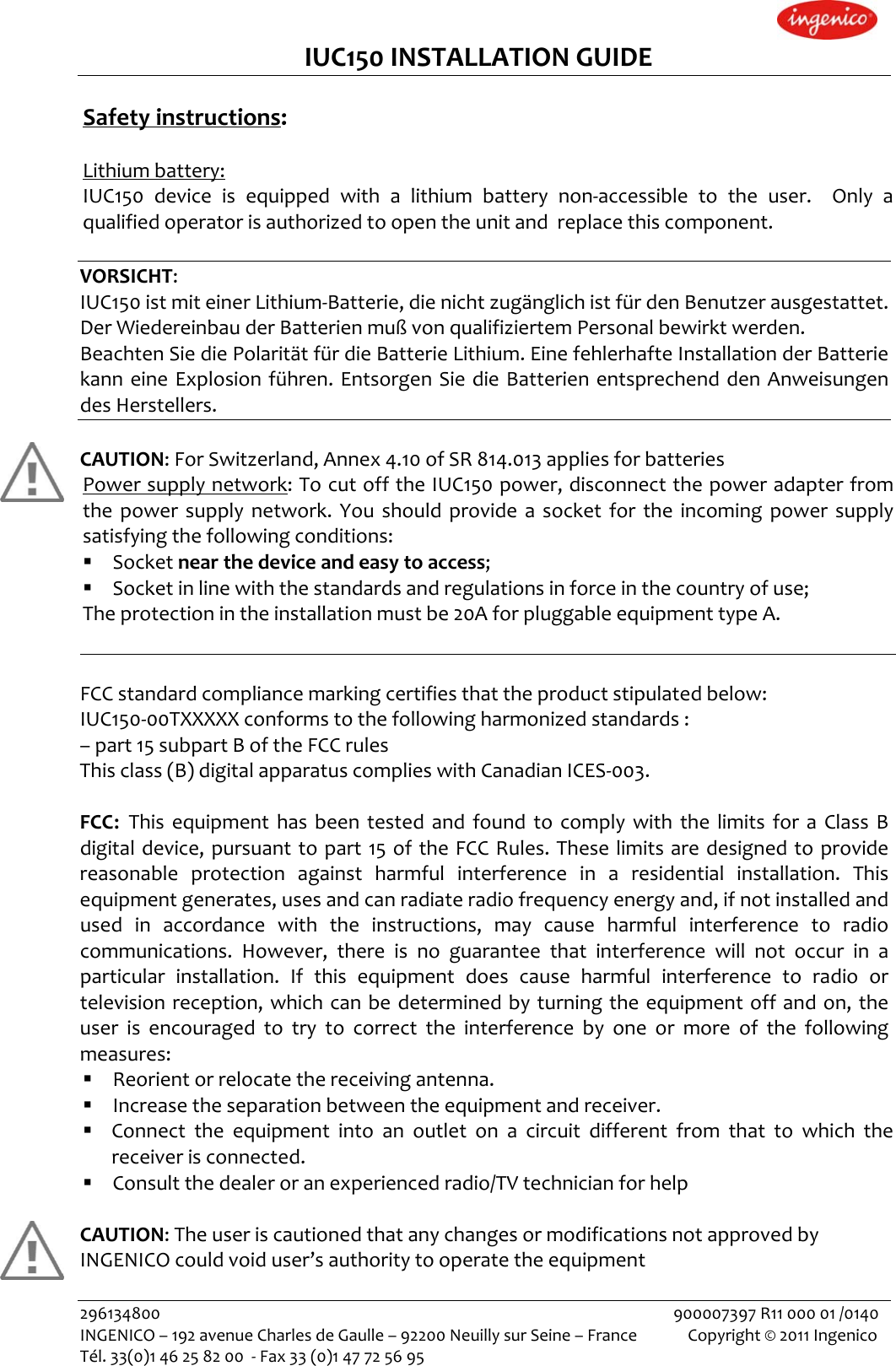 IUC150INSTALLATIONGUIDESafetyinstructions:Lithiumbattery:IUC150deviceisequippedwithalithiumbatterynon‐accessibletotheuser.Onlyaqualifiedoperatorisauthorizedtoopentheunitandreplacethiscomponent.VORSICHT:IUC150istmiteinerLithium‐Batterie,dienichtzugänglichistfürdenBenutzerausgestattet.DerWiedereinbauderBatterienmußvonqualifiziertemPersonalbewirktwerden.BeachtenSiediePolaritätfürdieBatterieLithium.EinefehlerhafteInstallationderBatteriekanneineExplosionführen.EntsorgenSiedieBatterienentsprechenddenAnweisungendesHerstellers.CAUTION:ForSwitzerland,Annex4.10ofSR814.013appliesforbatteriesPowersupplynetwork:TocutofftheIUC150power,disconnectthepoweradapterfromthepowersupplynetwork.Youshouldprovideasocketfortheincomingpowersupplysatisfyingthefollowingconditions: Socketnearthedeviceandeasytoaccess; Socketinlinewiththestandardsandregulationsinforceinthecountryofuse;Theprotectionintheinstallationmustbe20AforpluggableequipmenttypeA.FCCstandardcompliancemarkingcertifiesthattheproductstipulatedbelow:IUC150‐00TXXXXXconformstothefollowingharmonizedstandards:–part15subpartBoftheFCCrulesThisclass(B)digitalapparatuscomplieswithCanadianICES‐003.FCC: ThisequipmenthasbeentestedandfoundtocomplywiththelimitsforaClassBdigitaldevice,pursuanttopart15oftheFCCRules.Theselimitsaredesignedtoprovidereasonableprotectionagainstharmfulinterferenceinaresidentialinstallation.Thisequipmentgenerates,usesandcanradiateradiofrequencyenergyand,ifnotinstalledandusedinaccordancewiththeinstructions,maycauseharmfulinterferencetoradiocommunications.However,thereisnoguaranteethatinterferencewillnotoccurinaparticularinstallation.Ifthisequipmentdoescauseharmfulinterferencetoradioortelevisionreception,whichcanbedeterminedbyturningtheequipmentoffandon,theuserisencouragedtotrytocorrecttheinterferencebyoneormoreofthefollowingmeasures: Reorientorrelocatethereceivingantenna. Increasetheseparationbetweentheequipmentandreceiver. Connecttheequipmentintoanoutletonacircuitdifferentfromthattowhichthereceiverisconnected. Consultthedealeroranexperiencedradio/TVtechnicianforhelpCAUTION:TheuseriscautionedthatanychangesormodificationsnotapprovedbyINGENICOcouldvoiduser’sauthoritytooperatetheequipment296134800900007397R1100001/0140INGENICO–192avenueCharlesdeGaulle–92200NeuillysurSeine–FranceCopyright©2011IngenicoTél.33(0)146258200‐Fax33(0)147725695 