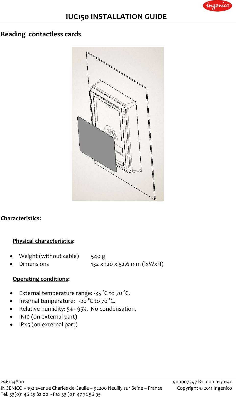 IUC150INSTALLATIONGUIDEReadingcontactlesscards Characteristics:Physicalcharacteristics:• Weight(withoutcable)540g• Dimensions   132x120x52.6mm(lxWxH)Operatingconditions: • Externaltemperaturerange:‐35°Cto70°C.• Internaltemperature:‐20°Cto70°C.• Relativehumidity:5%‐95%.Nocondensation.• IK10(onexternalpart)• IPx5(onexternalpart)296134800900007397R1100001/0140INGENICO–192avenueCharlesdeGaulle–92200NeuillysurSeine–FranceCopyright©2011IngenicoTél.33(0)146258200‐Fax33(0)147725695 