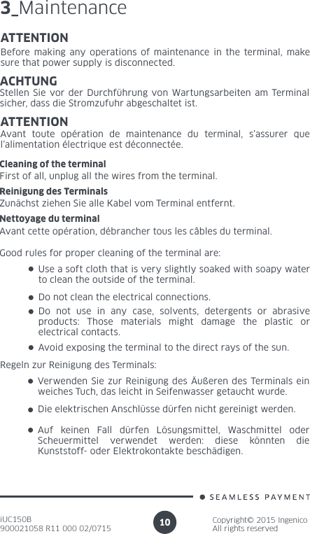 iUC150B900021058 R11 000 02/0715Copyright© 2015 IngenicoAll rights reserved103_MaintenanceATTENTIONBefore making any operations of maintenance in the terminal, make sure that power supply is disconnected.ACHTUNGStellen Sie vor der Durchführung von Wartungsarbeiten am Terminal sicher, dass die Stromzufuhr abgeschaltet ist.ATTENTIONAvant toute opération de maintenance du terminal, s’assurer que l’alimentation électrique est déconnectée.Cleaning of the terminalFirst of all, unplug all the wires from the terminal.Reinigung des TerminalsZunächst ziehen Sie alle Kabel vom Terminal entfernt.Nettoyage du terminalAvant cette opération, débrancher tous les câbles du terminal.Good rules for proper cleaning of the terminal are:Use a soft cloth that is very slightly soaked with soapy water to clean the outside of the terminal.Do not clean the electrical connections.Do not use in any case, solvents, detergents or abrasive products: Those materials might damage the plastic or electrical contacts.Avoid exposing the terminal to the direct rays of the sun.Regeln zur Reinigung des Terminals:Verwenden Sie zur Reinigung des Äußeren des Terminals ein weiches Tuch, das leicht in Seifenwasser getaucht wurde.Die elektrischen Anschlüsse dürfen nicht gereinigt werden.Auf keinen Fall dürfen Lösungsmittel, Waschmittel oder Scheuermittel verwendet werden: diese könnten die Kunststoff- oder Elektrokontakte beschädigen.