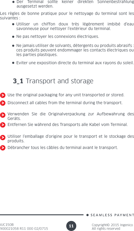 iUC150B900021058 R11 000 02/0715Copyright© 2015 IngenicoAll rights reserved11Der Terminal sollte keiner direkten Sonnenbestrahlung ausgesetzt werden.Les règles de bonne pratique pour le nettoyage du terminal sont les suivantes :Utiliser un chiffon doux très légèrement imbibé d’eau savonneuse pour nettoyer l’extérieur du terminal.Ne pas nettoyer les connexions électriques.Ne jamais utiliser de solvants, détergents ou produits abrasifs : ces produits peuvent endommager les contacts électriques ou les parties plastiques.Eviter une exposition directe du terminal aux rayons du soleil.3_1 Transport and storageUse the original packaging for any unit transported or stored.Disconnect all cables from the terminal during the transport.Verwenden Sie die Originalverpackung zur Aufbewahrung des Geräts.Entfernen Sie während des Transports alle Kabel vom Terminal.Utiliser l’emballage d’origine pour le transport et le stockage des produits.Débrancher tous les câbles du terminal avant le transport.