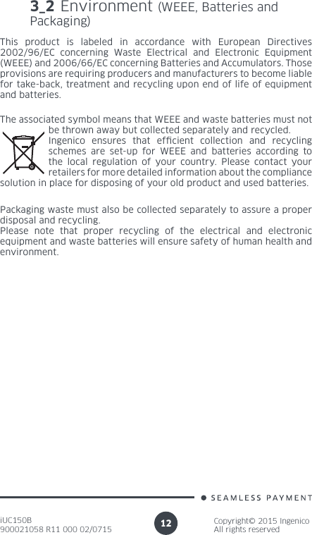 iUC150B900021058 R11 000 02/0715Copyright© 2015 IngenicoAll rights reserved12The associated symbol means that WEEE and waste batteries must not be thrown away but collected separately and recycled.Ingenico ensures that efcient collection and recycling schemes are set-up for WEEE and batteries according to the local regulation of your country. Please contact your retailers for more detailed information about the compliance solution in place for disposing of your old product and used batteries.Packaging waste must also be collected separately to assure a proper disposal and recycling. Please note that proper recycling of the electrical and electronic equipment and waste batteries will ensure safety of human health and environment.3_2 Environment (WEEE, Batteries and Packaging)This product is labeled in accordance with European Directives 2002/96/EC concerning Waste Electrical and Electronic Equipment (WEEE) and 2006/66/EC concerning Batteries and Accumulators. Those provisions are requiring producers and manufacturers to become liable for take-back, treatment and recycling upon end of life of equipment and batteries.