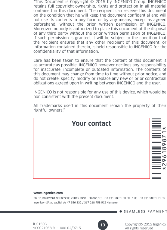 iUC150B900021058 R11 000 02/0715Copyright© 2015 IngenicoAll rights reservedwww.ingenico.com28-32, boulevard de Grenelle, 75015 Paris - France / (T) +33 (0)1 58 01 80 00  /  (F) +33 (0)1 58 01 91 35Ingenico - SA au capital de 47 656 332 / 317 218 758 RCS Nanterre 13“This Document is Copyright © 2015 by INGENICO Group. INGENICO retains full copyright ownership, rights and protection in all material contained in this document. The recipient can receive this document on the condition that he will keep the document condential and will not use its contents in any form or by any means, except as agreed beforehand, without the prior written permission of INGENICO. Moreover, nobody is authorized to place this document at the disposal of any third party without the prior written permission of INGENICO. If such permission is granted, it will be subject to the condition that the recipient ensures that any other recipient of this document, or information contained therein, is held responsible to INGENICO for the condentiality of that information. Care has been taken to ensure that the content of this document is as accurate as possible. INGENICO however declines any responsibility for inaccurate, incomplete or outdated information. The contents of this document may change from time to time without prior notice, and do not create, specify, modify or replace any new or prior contractual obligations agreed upon in writing between INGENICO and the user. INGENICO is not responsible for any use of this device, which would be non consistent with the present document.All trademarks used in this document remain the property of their rightful owners.”Your contact