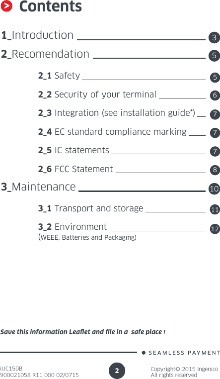 iUC150B900021058 R11 000 02/0715Copyright© 2015 IngenicoAll rights reserved2Contents1_Introduction2_Recomendation 2_1 Safety 2_2 Security of your terminal 2_3 Integration (see installation guide*) 2_4 EC standard compliance marking 2_5 IC statements 2_6 FCC Statement3_Maintenance 3_1 Transport and storage  3_2 Environment  (WEEE, Batteries and Packaging)355677Save this information Leaet and le in a  safe place !78