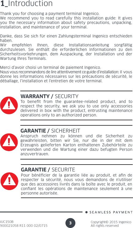 iUC150B900021058 R11 000 02/0715Copyright© 2015 IngenicoAll rights reserved31_IntroductionThank you for choosing a payment terminal Ingenico.We recommend you to read carefully this installation guide: It gives you the necessary information about safety precautions, unpacking, installation, and maintenance of your terminal.Danke, dass Sie sich für einen Zahlungsterminal Ingenico entschieden haben.Wir empfehlen Ihnen, diese Installationsanleitung sorgfältig durchzulesen. Sie enthält die erforderlichen Informationen zu den Sicherheitsvorkehrungen, dem Auspackung, der Installation und der Wartung Ihres Terminals.Merci d’avoir choisi un terminal de paiement Ingenico.Nous vous recommandons de lire attentivement ce guide d’installation: Il vous donne les informations nécessaires sur les précautions de sécurité, le déballage, l’installation et l’entretien de votre terminal.WARRANTY / SECURITYTo benet from the guarantee-related product, and to respect the security, we ask you to use only accessories delivered in box with the product, entrusting maintenance operations only to an authorized person.GARANTIE / SICHERHEITAnspruch nehmen zu können und die Sicherheit zu gewährleisten, bitten wir Sie, nur die in der mit dem Erzeugnis gelieferten Karton enthaltenen Zubehörteile zu verwenden und die Wartung einer dazu befugten Person anzuvertrauen.GARANTIE / SECURITEPour bénécier de la garantie liée au produit, et an de respecter la sécurité, nous vous demandons de n’utiliser que des accessoires livrés dans la boîte avec le produit, en conant les opérations de maintenance seulement à une personne autorisée.