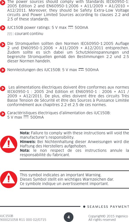 iUC150B900021058 R11 000 02/0715Copyright© 2015 IngenicoAll rights reserved4The power sources should comply with Standards IEC60950-1: 2005 Edition 2 and EN60950-1:2006 + A11/2009 + A1/2010 + A12/2011. Moreover, they should be Safety Extra-Low Voltage circuits and Power Limited Sources according to clauses 2.2 and 2.5 of these standards.Die Stromquellen sollten den Normen IEC60950-1:2005 Auage 2 und EN60950-1:2006 + A11/2009 + A12/2011 entsprechen. Zudem sollte es sich dabei um Schutzkleinspannungen und begrenzte Stromquellen gemäß den Bestimmungen 2.2 und 2.5 dieser Normen handeln.iUC150B power ratings: 5 V max       500mANota: Failure to comply with these instructions will void the manufacturer’s responsibility.Hinweis: Bei Nichteinhaltung dieser Anweisungen wird die Haftung des Herstellers aufgehoben.Nota: le non respect de ces instructions annule la responsabilité du fabricant.This symbol indicates an important Warning.Dieses Symbol stellt ein wichtiges Warnzeichen dar.Ce symbole indique un avertissement important.Nennleistungen des iUC150B: 5 V max       500mA Les alimentations électriques doivent être conformes aux normes IEC60950-1 : 2005 2nd Edition et EN60950-1 : 2006 + A11 / 2009 + A12/2011. De plus, elles doivent être des circuits Très Basse Tension de Sécurité et être des Sources à Puissance Limitée conformément aux chapitres 2.2 et 2.5 de ces normes.Caractéristiques électriques d’alimentation des iUC150B:5 V max       500mA: courant continu