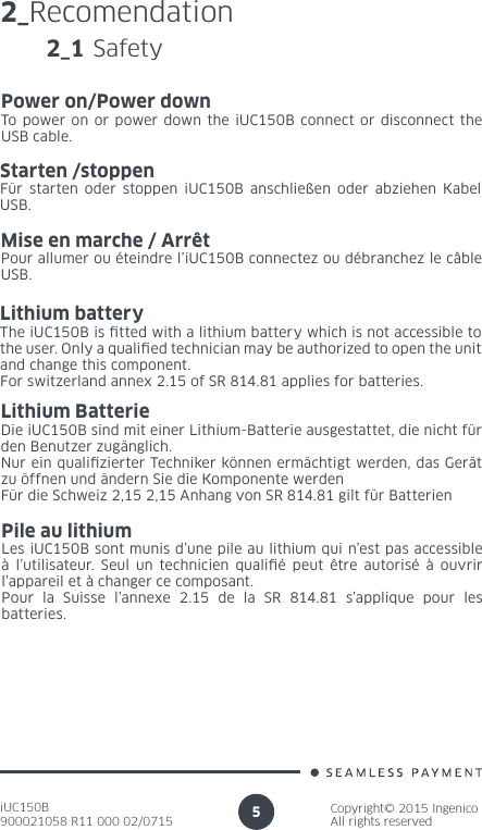 iUC150B900021058 R11 000 02/0715Copyright© 2015 IngenicoAll rights reserved52_Recomendation2_1 SafetyPower on/Power downTo power on or power down the iUC150B connect or disconnect the USB cable.Starten /stoppenFür starten oder stoppen iUC150B anschließen oder abziehen Kabel USB.Mise en marche / ArrêtPour allumer ou éteindre l’iUC150B connectez ou débranchez le câble  USB.Lithium batteryThe iUC150B is tted with a lithium battery which is not accessible to the user. Only a qualied technician may be authorized to open the unit and change this component.For switzerland annex 2.15 of SR 814.81 applies for batteries.Lithium BatterieDie iUC150B sind mit einer Lithium-Batterie ausgestattet, die nicht für den Benutzer zugänglich.Nur ein qualizierter Techniker können ermächtigt werden, das Gerät zu öffnen und ändern Sie die Komponente werdenFür die Schweiz 2,15 2,15 Anhang von SR 814.81 gilt für BatterienPile au lithiumLes iUC150B sont munis d’une pile au lithium qui n’est pas accessible à l’utilisateur. Seul un technicien qualié peut être autorisé à ouvrir l’appareil et à changer ce composant.Pour la Suisse l’annexe 2.15 de la SR 814.81 s’applique pour les batteries.