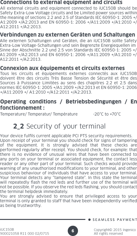 iUC150B900021058 R11 000 02/0715Copyright© 2015 IngenicoAll rights reserved6Connections to external equipment and circuits All external circuits and equipment connected to iUC150B should be Safety Extra-Low Voltage circuits and be Limited power sources within the meaning of sections 2.2 and 2.5 of Standards IEC 60950-1: 2005 +/A1:2009 +/A2:2013 and EN 60950-1: 2006 +/A11:2009 +/A1:2010 +/A12:2011 +/A2:2013.Verbindungen zu externen Geräten und SchaltungenAlle externen Schaltungen und Geräten, die an iUC150B sollte Safety Extra-Low Voltage-Schaltungen und sein Begrenzte Energiequellen imSinne der Abschnitte 2.2 und 2.5 von Standards IEC 60950-1: 2005 +/A1:2009 +/A2:2013 und EN 60950-1: 2006 +/A11:2009 +/A1:2010 +/A12:2011 +/A2:2013.Connexion aux équipements et circuits externesTous les circuits et équipements externes connectés aux iUC150B doivent être des circuits Très Basse Tension de Sécurité et être des Sources à Puissance Limitées au sens des chapitres 2.2 et 2.5 dans normes IEC 60950-1: 2005 +/A1:2009 +/A2:2013 et EN 60950-1: 2006 +/A11:2009 +/ A1:2010 +/A12:2011 +/A2:2013.Operating conditions / Betriebsbedingungen / En fonctionnement :Temperature/ Temperatur/ Température  -20°C to +70°C2_2 Security of your terminalYour device fulls current applicable PCI PTS security requirements.Upon receipt of your terminal you should check for signs of tampering of the equipment. It is strongly advised that these checks are performed regularly after receipt. You should check, for example: that there is no evidence of unusual wires that have been connected to any ports on your terminal or associated equipment, the contact less reader or any other part of your terminal. Such checks would provide warning of any unauthorised modications to your terminal, and other suspicious behaviour of individuals that have access to your terminal. Your terminal detects any “tampered state”. In this state the terminal will repeatedly ash the red leds and further use of the terminal will not be possible. If you observe the red leds ashing, you should contact the terminal helpdesk immediately.You are strongly advised to ensure that privileged access to your terminal is only granted to staff that have been independently veried as being trustworthy.