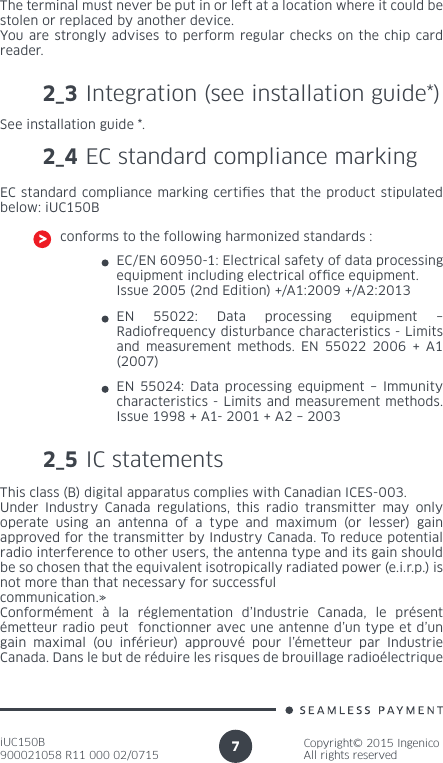 iUC150B900021058 R11 000 02/0715Copyright© 2015 IngenicoAll rights reserved7The terminal must never be put in or left at a location where it could be stolen or replaced by another device.You are strongly advises to perform regular checks on the chip card reader.2_3 Integration (see installation guide*)See installation guide *.2_4 EC standard compliance markingEC standard compliance marking certies that the product stipulated below: iUC150Bconforms to the following harmonized standards :EC/EN 60950-1: Electrical safety of data processing equipment including electrical ofce equipment. Issue 2005 (2nd Edition) +/A1:2009 +/A2:2013EN 55022: Data processing equipment – Radiofrequency disturbance characteristics - Limits and measurement methods. EN 55022 2006 + A1 (2007)EN 55024: Data processing equipment – Immunity characteristics - Limits and measurement methods. Issue 1998 + A1- 2001 + A2 – 20032_5 IC statementsThis class (B) digital apparatus complies with Canadian ICES-003.Under Industry Canada regulations, this radio transmitter may only operate using an antenna of a type and maximum (or lesser) gain approved for the transmitter by Industry Canada. To reduce potential radio interference to other users, the antenna type and its gain should be so chosen that the equivalent isotropically radiated power (e.i.r.p.) is not more than that necessary for successful communication.» Conformément à la réglementation d’Industrie Canada, le présent émetteur radio peut  fonctionner avec une antenne d’un type et d’un gain maximal (ou inférieur) approuvé pour l’émetteur par Industrie Canada. Dans le but de réduire les risques de brouillage radioélectrique 