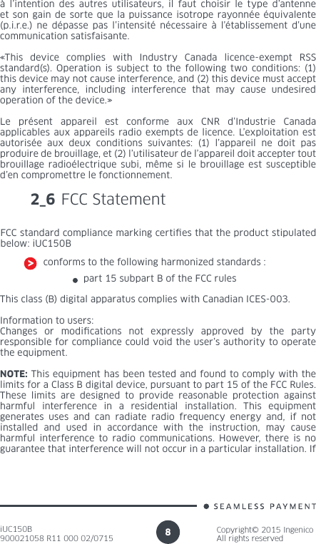 iUC150B900021058 R11 000 02/0715Copyright© 2015 IngenicoAll rights reserved8à l’intention des autres utilisateurs, il faut choisir le type d’antenne et son gain de sorte que la puissance isotrope rayonnée équivalente (p.i.r.e.) ne dépasse pas l’intensité nécessaire à l’établissement d’une communication satisfaisante.«This device complies with Industry Canada licence-exempt RSS standard(s). Operation is subject to the following two conditions: (1) this device may not cause interference, and (2) this device must accept any interference, including interference that may cause undesired operation of the device.» Le présent appareil est conforme aux CNR d’Industrie Canada applicables aux appareils radio exempts de licence. L’exploitation est autorisée aux deux conditions suivantes: (1) l’appareil ne doit pas produire de brouillage, et (2) l’utilisateur de l’appareil doit accepter tout brouillage radioélectrique subi, même si le brouillage est susceptible d’en compromettre le fonctionnement.2_6 FCC StatementFCC standard compliance marking certies that the product stipulated below: iUC150Bconforms to the following harmonized standards :part 15 subpart B of the FCC rules This class (B) digital apparatus complies with Canadian ICES-003.Information to users:Changes or modications not expressly approved by the party responsible for compliance could void the user’s authority to operate the equipment.NOTE: This equipment has been tested and found to comply with the limits for a Class B digital device, pursuant to part 15 of the FCC Rules. These limits are designed to provide reasonable protection against harmful interference in a residential installation. This equipment generates uses and can radiate radio frequency energy and, if not installed and used in accordance with the instruction, may cause harmful interference to radio communications. However, there is no guarantee that interference will not occur in a particular installation. If 