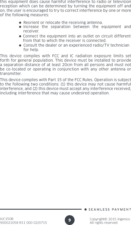 iUC150B900021058 R11 000 02/0715Copyright© 2015 IngenicoAll rights reserved9Reorient or relocate the receiving antenna.Increase the separation between the equipment and receiver.Consult the dealer or an experienced radio/TV technician  for help.Connect the equipment into an outlet on circuit different from that to which the receiver is connected.This device complies with FCC and IC radiation exposure limits set forth for general population. This device must be installed to provide  a separation distance of at least 20cm from all persons and must not be co-located or operating in conjunction with any other antenna or transmitter.this equipment does cause harmful interference to radio or television reception which can be determined by turning the equipment off and on, the user is encouraged to try to correct interference by one or more of the following measures:This device complies with Part 15 of the FCC Rules. Operation is subject to the following two conditions: (1) this device may not cause harmful interference, and (2) this device must accept any interference received, including interference that may cause undesired operation.