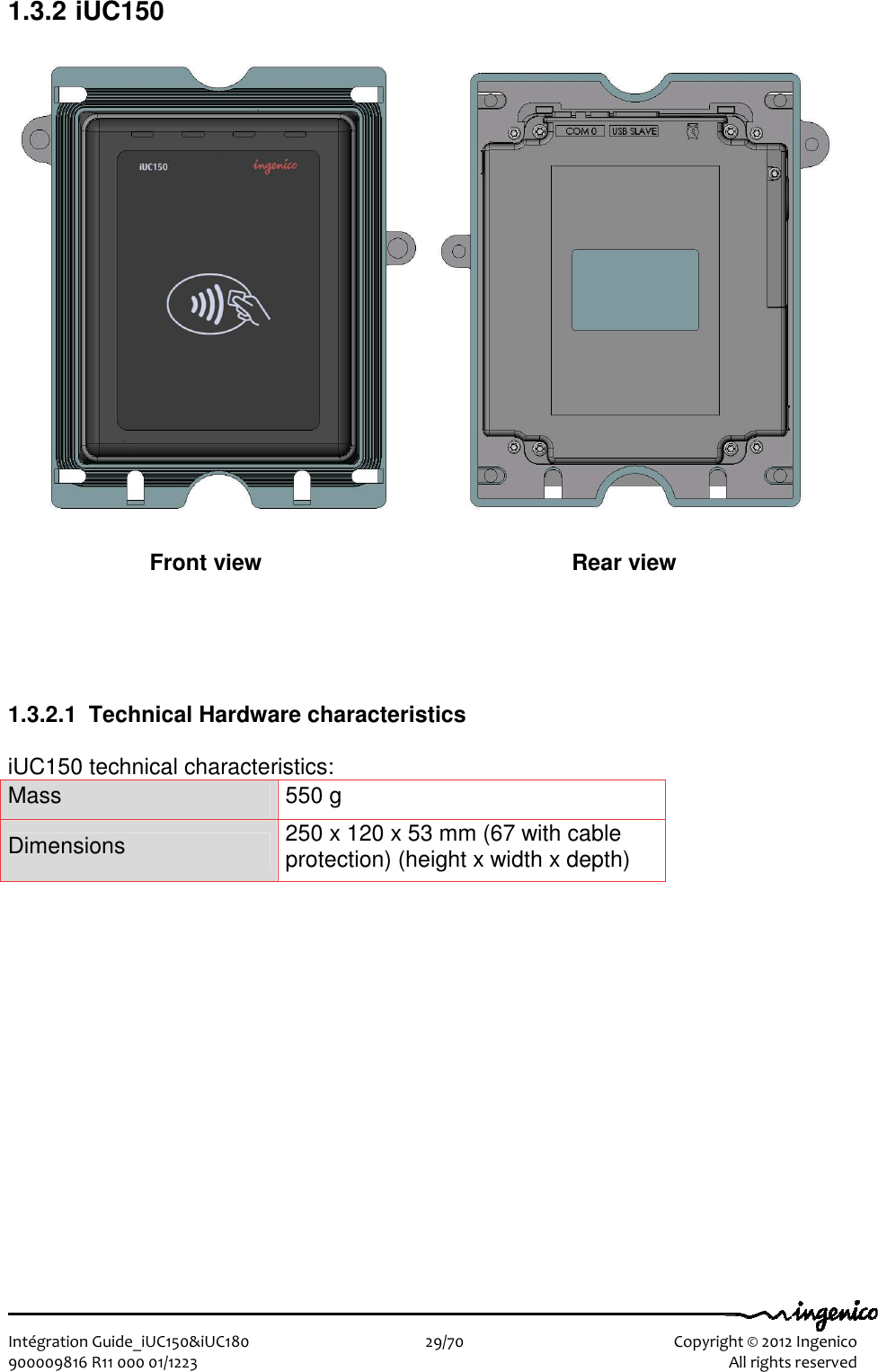   Intégration Guide_iUC150&amp;iUC180                        29/70    Copyright © 2012 Ingenico 900009816 R11 000 01/1223    All rights reserved 1.3.2 iUC150          1.3.2.1  Technical Hardware characteristics  iUC150 technical characteristics: Mass  550 g Dimensions  250 x 120 x 53 mm (67 with cable protection) (height x width x depth) Front view  Rear view 