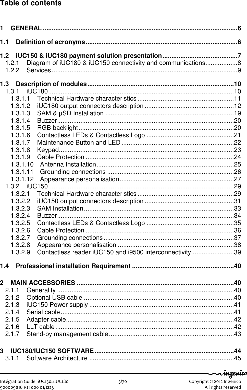   Intégration Guide_iUC150&amp;iUC180                        3/70    Copyright © 2012 Ingenico 900009816 R11 000 01/1223    All rights reserved Table of contents 1 GENERAL .............................................................................................................6 1.1 Definition of acronyms.....................................................................................6 1.2 iUC150 &amp; iUC180 payment solution presentation..........................................7 1.2.1 Diagram of iUC180 &amp; iUC150 connectivity and communications..................8 1.2.2 Services........................................................................................................9 1.3 Description of modules..................................................................................10 1.3.1 iUC180........................................................................................................10 1.3.1.1 Technical Hardware characteristics ......................................................11 1.3.1.2 iUC180 output connectors description ..................................................12 1.3.1.3 SAM &amp; µSD Installation ........................................................................19 1.3.1.4 Buzzer...................................................................................................20 1.3.1.5 RGB backlight.......................................................................................20 1.3.1.6 Contactless LEDs &amp; Contactless Logo .................................................21 1.3.1.7 Maintenance Button and LED...............................................................22 1.3.1.8 Keypad..................................................................................................23 1.3.1.9 Cable Protection ...................................................................................24 1.3.1.10 Antenna Installation.............................................................................25 1.3.1.11 Grounding connections .......................................................................26 1.3.1.12 Appearance personalisation................................................................27 1.3.2 iUC150........................................................................................................29 1.3.2.1 Technical Hardware characteristics ......................................................29 1.3.2.2 iUC150 output connectors description ..................................................31 1.3.2.3 SAM Installation....................................................................................33 1.3.2.4 Buzzer...................................................................................................34 1.3.2.5 Contactless LEDs &amp; Contactless Logo .................................................35 1.3.2.6 Cable Protection ...................................................................................36 1.3.2.7 Grounding connections.........................................................................37 1.3.2.8 Appearance personalisation .................................................................38 1.3.2.9 Contactless reader iUC150 and i9500 interconnectivity........................39 1.4 Professional installation Requirement .........................................................40 2 MAIN ACCESSORIES ........................................................................................40 2.1.1 Generality ...................................................................................................40 2.1.2 Optional USB cable ....................................................................................40 2.1.3 iUC150 Power supply .................................................................................41 2.1.4 Serial cable.................................................................................................41 2.1.5 Adapter cable..............................................................................................42 2.1.6 LLT cable....................................................................................................42 2.1.7 Stand-by management cable......................................................................43 3 IUC180/IUC150 SOFTWARE..............................................................................44 3.1.1 Software Architecture .................................................................................45 