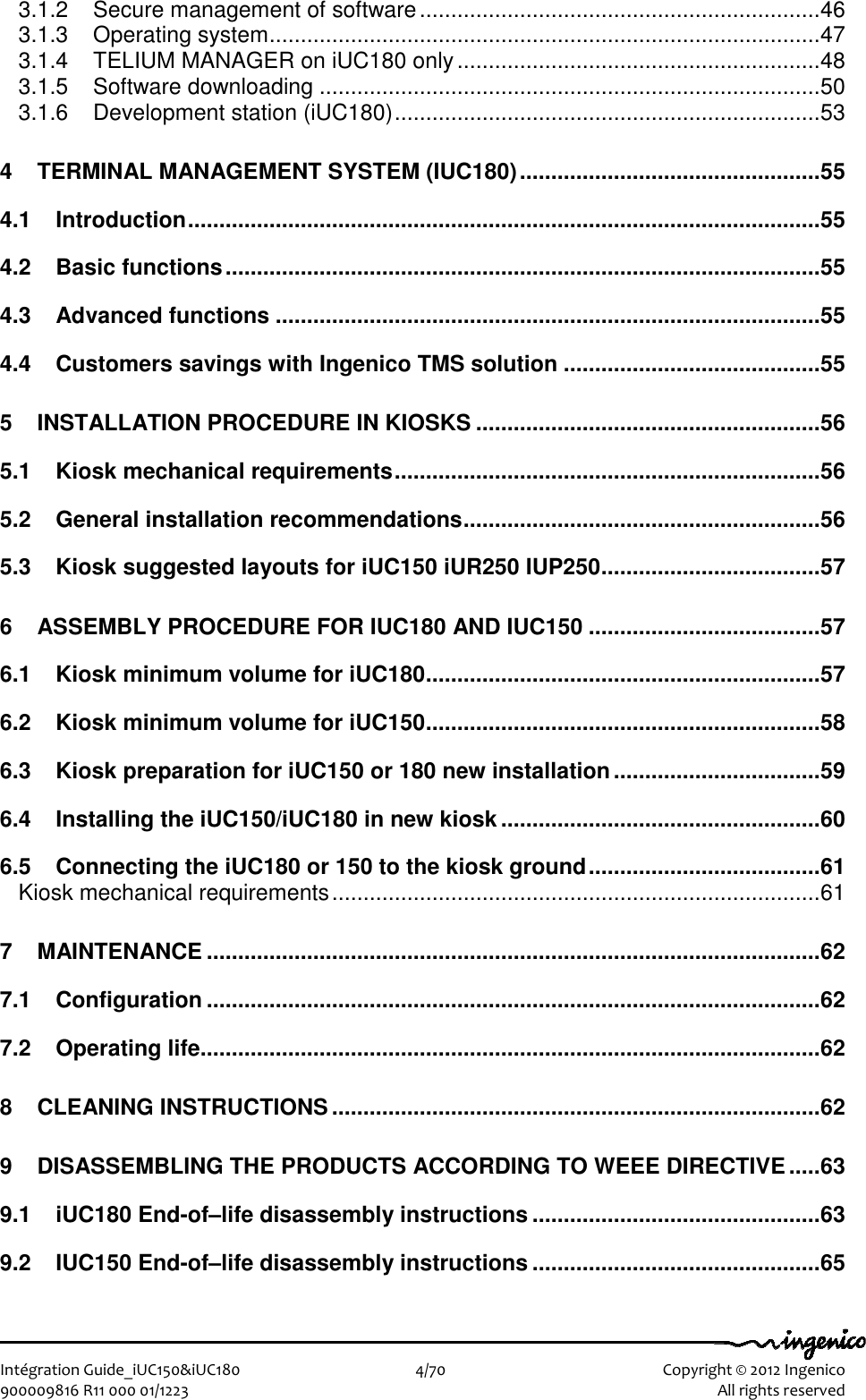   Intégration Guide_iUC150&amp;iUC180                        4/70    Copyright © 2012 Ingenico 900009816 R11 000 01/1223    All rights reserved 3.1.2 Secure management of software................................................................46 3.1.3 Operating system........................................................................................47 3.1.4 TELIUM MANAGER on iUC180 only..........................................................48 3.1.5 Software downloading ................................................................................50 3.1.6 Development station (iUC180)....................................................................53 4 TERMINAL MANAGEMENT SYSTEM (IUC180)................................................55 4.1 Introduction.....................................................................................................55 4.2 Basic functions...............................................................................................55 4.3 Advanced functions .......................................................................................55 4.4 Customers savings with Ingenico TMS solution .........................................55 5 INSTALLATION PROCEDURE IN KIOSKS .......................................................56 5.1 Kiosk mechanical requirements....................................................................56 5.2 General installation recommendations.........................................................56 5.3 Kiosk suggested layouts for iUC150 iUR250 IUP250...................................57 6 ASSEMBLY PROCEDURE FOR IUC180 AND IUC150 .....................................57 6.1 Kiosk minimum volume for iUC180...............................................................57 6.2 Kiosk minimum volume for iUC150...............................................................58 6.3 Kiosk preparation for iUC150 or 180 new installation.................................59 6.4 Installing the iUC150/iUC180 in new kiosk ...................................................60 6.5 Connecting the iUC180 or 150 to the kiosk ground.....................................61 Kiosk mechanical requirements..............................................................................61 7 MAINTENANCE ..................................................................................................62 7.1 Configuration ..................................................................................................62 7.2 Operating life...................................................................................................62 8 CLEANING INSTRUCTIONS..............................................................................62 9 DISASSEMBLING THE PRODUCTS ACCORDING TO WEEE DIRECTIVE.....63 9.1 iUC180 End-of–life disassembly instructions ..............................................63 9.2 IUC150 End-of–life disassembly instructions ..............................................65 