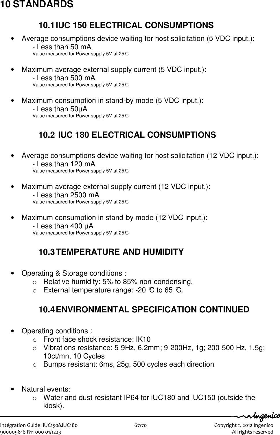   Intégration Guide_iUC150&amp;iUC180                        67/70    Copyright © 2012 Ingenico 900009816 R11 000 01/1223    All rights reserved 10 STANDARDS 10.1 IUC 150 ELECTRICAL CONSUMPTIONS •  Average consumptions device waiting for host solicitation (5 VDC input.): - Less than 50 mA Value measured for Power supply 5V at 25°C  •  Maximum average external supply current (5 VDC input.):  - Less than 500 mA Value measured for Power supply 5V at 25°C  •  Maximum consumption in stand-by mode (5 VDC input.): - Less than 50µA Value measured for Power supply 5V at 25°C  10.2  IUC 180 ELECTRICAL CONSUMPTIONS  •  Average consumptions device waiting for host solicitation (12 VDC input.): - Less than 120 mA Value measured for Power supply 5V at 25°C  •  Maximum average external supply current (12 VDC input.):  - Less than 2500 mA Value measured for Power supply 5V at 25°C  •  Maximum consumption in stand-by mode (12 VDC input.): - Less than 400 µA Value measured for Power supply 5V at 25°C  10.3 TEMPERATURE AND HUMIDITY  •  Operating &amp; Storage conditions : o  Relative humidity: 5% to 85% non-condensing. o  External temperature range: -20 °C to 65 °C.  10.4 ENVIRONMENTAL SPECIFICATION CONTINUED  •  Operating conditions : o  Front face shock resistance: IK10 o  Vibrations resistance: 5-9Hz, 6.2mm; 9-200Hz, 1g; 200-500 Hz, 1.5g; 10ct/mn, 10 Cycles o  Bumps resistant: 6ms, 25g, 500 cycles each direction   •  Natural events: o  Water and dust resistant IP64 for iUC180 and iUC150 (outside the kiosk). 