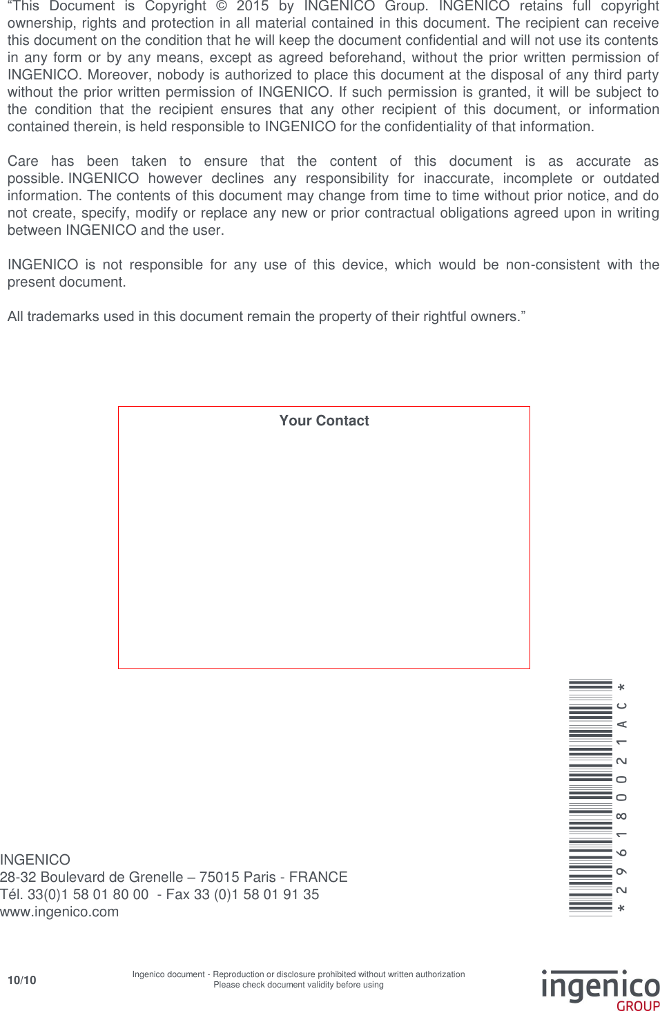     10/10 Ingenico document - Reproduction or disclosure prohibited without written authorization Please check document validity before using     “This  Document  is  Copyright  ©  2015  by  INGENICO  Group.  INGENICO  retains  full  copyright ownership, rights and protection in all material contained in this document. The recipient can receive this document on the condition that he will keep the document confidential and will not use its contents in any form or by any means, except as agreed beforehand,  without the prior written permission of INGENICO. Moreover, nobody is authorized to place this document at the disposal of any third party without the prior written permission of INGENICO. If such permission is granted, it will be subject to the  condition  that  the  recipient  ensures  that  any  other  recipient  of  this  document,  or  information contained therein, is held responsible to INGENICO for the confidentiality of that information.   Care  has  been  taken  to  ensure  that  the  content  of  this  document  is  as  accurate  as possible. INGENICO  however  declines  any  responsibility  for  inaccurate,  incomplete  or  outdated information. The contents of this document may change from time to time without prior notice, and do not create, specify, modify or replace any new or prior contractual obligations agreed upon in writing between INGENICO and the user.   INGENICO  is  not  responsible  for  any  use  of  this  device,  which  would  be  non-consistent  with  the present document.  All trademarks used in this document remain the property of their rightful owners.”     INGENICO  28-32 Boulevard de Grenelle – 75015 Paris - FRANCE Tél. 33(0)1 58 01 80 00  - Fax 33 (0)1 58 01 91 35 www.ingenico.com  *296180021AC* Your Contact 