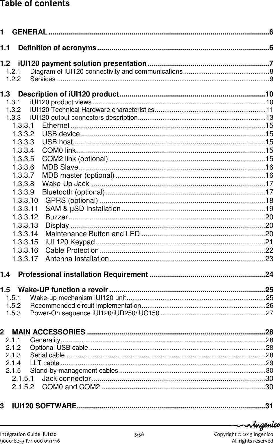   Intégration Guide_iUI120                        3/58    Copyright © 2013 Ingenico 900016253 R11 000 01/1416    All rights reserved Table of contents 1 GENERAL ............................................................................................................. 6 1.1 Definition of acronyms ..................................................................................... 6 1.2 iUI120 payment solution presentation ............................................................ 7 1.2.1 Diagram of iUI120 connectivity and communications .............................................. 8 1.2.2 Services ................................................................................................................. 9 1.3 Description of iUI120 product ........................................................................ 10 1.3.1 iUI120 product views ............................................................................................ 10 1.3.2 iUI120 Technical Hardware characteristics ........................................................... 11 1.3.3 iUI120 output connectors description .................................................................... 13 1.3.3.1 Ethernet ................................................................................................ 15 1.3.3.2 USB device ........................................................................................... 15 1.3.3.3 USB host ............................................................................................... 15 1.3.3.4 COM0 link ............................................................................................. 15 1.3.3.5 COM2 link (optional) ............................................................................. 15 1.3.3.6 MDB Slave ............................................................................................ 16 1.3.3.7 MDB master (optional) .......................................................................... 16 1.3.3.8 Wake-Up Jack ...................................................................................... 17 1.3.3.9 Bluetooth (optional) ............................................................................... 17 1.3.3.10 GPRS (optional) .................................................................................. 18 1.3.3.11 SAM &amp; µSD Installation ....................................................................... 19 1.3.3.12 Buzzer ................................................................................................. 20 1.3.3.13 Display ................................................................................................ 20 1.3.3.14 Maintenance Button and LED ............................................................. 20 1.3.3.15 iUI 120 Keypad .................................................................................... 21 1.3.3.16 Cable Protection .................................................................................. 22 1.3.3.17 Antenna Installation ............................................................................. 23 1.4 Professional installation Requirement ......................................................... 24 1.5 Wake-UP function a revoir ............................................................................. 25 1.5.1 Wake-up mechanism iUI120 unit .......................................................................... 25 1.5.2 Recommended circuit implementation .................................................................. 26 1.5.3 Power-On sequence iUI120/iUR250/iUC150 ........................................................ 27 2 MAIN ACCESSORIES ........................................................................................ 28 2.1.1 Generality ............................................................................................................. 28 2.1.2 Optional USB cable .............................................................................................. 28 2.1.3 Serial cable .......................................................................................................... 28 2.1.4 LLT cable ............................................................................................................. 29 2.1.5 Stand-by management cables .............................................................................. 30 2.1.5.1 Jack connector ...................................................................................... 30 2.1.5.2 COM0 and COM2 ................................................................................. 30 3 IUI120 SOFTWARE ............................................................................................. 31 