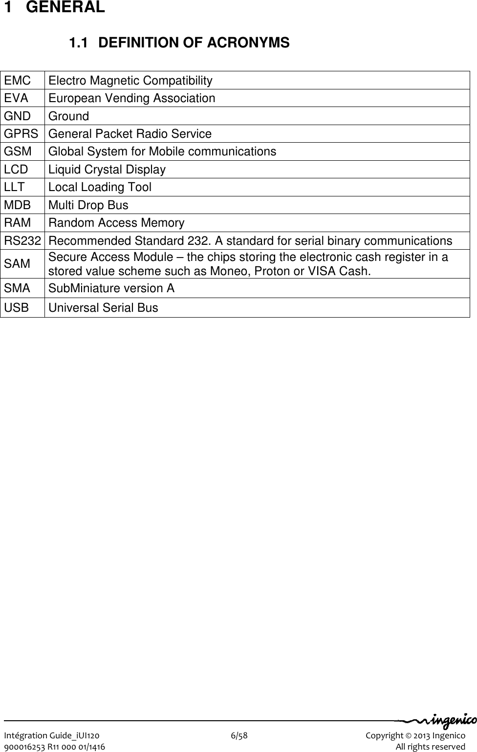   Intégration Guide_iUI120                        6/58    Copyright © 2013 Ingenico 900016253 R11 000 01/1416    All rights reserved 1  GENERAL 1.1  DEFINITION OF ACRONYMS  EMC  Electro Magnetic Compatibility EVA  European Vending Association GND  Ground GPRS General Packet Radio Service GSM  Global System for Mobile communications LCD  Liquid Crystal Display LLT  Local Loading Tool MDB  Multi Drop Bus RAM  Random Access Memory RS232 Recommended Standard 232. A standard for serial binary communications SAM  Secure Access Module – the chips storing the electronic cash register in a stored value scheme such as Moneo, Proton or VISA Cash. SMA  SubMiniature version A USB  Universal Serial Bus  