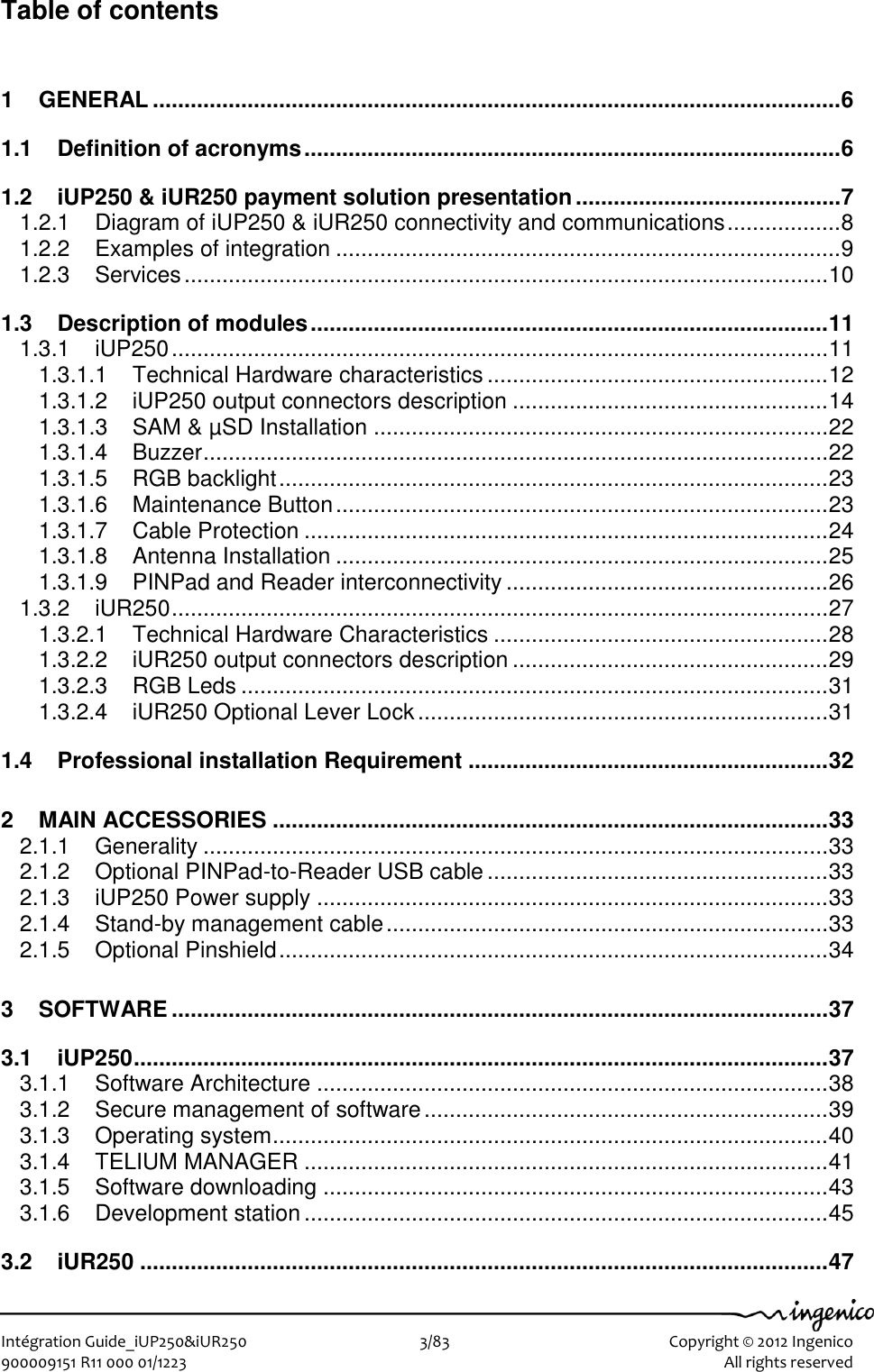   Intégration Guide_iUP250&amp;iUR250                        3/83    Copyright © 2012 Ingenico 900009151 R11 000 01/1223      All rights reserved   Table of contents 1 GENERAL ............................................................................................................. 6 1.1 Definition of acronyms ..................................................................................... 6 1.2 iUP250 &amp; iUR250 payment solution presentation .......................................... 7 1.2.1 Diagram of iUP250 &amp; iUR250 connectivity and communications .................. 8 1.2.2 Examples of integration ................................................................................ 9 1.2.3 Services ...................................................................................................... 10 1.3 Description of modules .................................................................................. 11 1.3.1 iUP250 ........................................................................................................ 11 1.3.1.1 Technical Hardware characteristics ...................................................... 12 1.3.1.2 iUP250 output connectors description .................................................. 14 1.3.1.3 SAM &amp; µSD Installation ........................................................................ 22 1.3.1.4 Buzzer ................................................................................................... 22 1.3.1.5 RGB backlight ....................................................................................... 23 1.3.1.6 Maintenance Button .............................................................................. 23 1.3.1.7 Cable Protection ................................................................................... 24 1.3.1.8 Antenna Installation .............................................................................. 25 1.3.1.9 PINPad and Reader interconnectivity ................................................... 26 1.3.2 iUR250 ........................................................................................................ 27 1.3.2.1 Technical Hardware Characteristics ..................................................... 28 1.3.2.2 iUR250 output connectors description .................................................. 29 1.3.2.3 RGB Leds ............................................................................................. 31 1.3.2.4 iUR250 Optional Lever Lock ................................................................. 31 1.4 Professional installation Requirement ......................................................... 32 2 MAIN ACCESSORIES ........................................................................................ 33 2.1.1 Generality ................................................................................................... 33 2.1.2 Optional PINPad-to-Reader USB cable ...................................................... 33 2.1.3 iUP250 Power supply ................................................................................. 33 2.1.4 Stand-by management cable ...................................................................... 33 2.1.5 Optional Pinshield ....................................................................................... 34 3 SOFTWARE ........................................................................................................ 37 3.1 iUP250 .............................................................................................................. 37 3.1.1 Software Architecture ................................................................................. 38 3.1.2 Secure management of software ................................................................ 39 3.1.3 Operating system ........................................................................................ 40 3.1.4 TELIUM MANAGER ................................................................................... 41 3.1.5 Software downloading ................................................................................ 43 3.1.6 Development station ................................................................................... 45 3.2 iUR250 ............................................................................................................. 47 